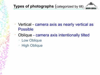 Types of photographs (categorized by tilt) 
• Vertical - camera axis as nearly vertical as 
Possible 
• Oblique - camera axis intentionally tilted 
• Low Oblique 
• High Oblique 
 