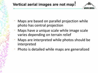 Vertical aerial images are not map! 
• Maps are based on parallel projection while 
photo has central projection 
• Maps have a unique scale while image scale 
varies depending on terrain relief 
• Maps are interpreted while photos should be 
interpreted 
• Photo is detailed while maps are generalized 
 