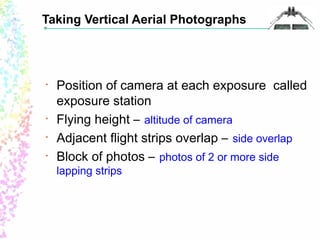 Taking Vertical Aerial Photographs 
• Position of camera at each exposure called 
exposure station 
• Flying height – altitude of camera 
• Adjacent flight strips overlap – side overlap 
• Block of photos – photos of 2 or more side 
lapping strips 
 