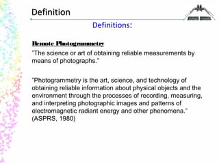 Definitions: 
DDeeffiinniittiioonn 
Remote Photogrammetry 
”The science or art of obtaining reliable measurements by 
means of photographs.” 
”Photogrammetry is the art, science, and technology of 
obtaining reliable information about physical objects and the 
environment through the processes of recording, measuring, 
and interpreting photographic images and patterns of 
electromagnetic radiant energy and other phenomena.” 
(ASPRS, 1980) 
 