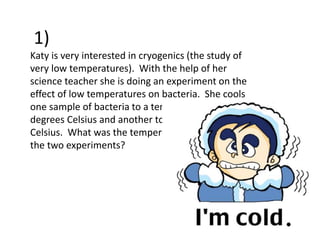 Katy is very interested in cryogenics (the study of
very low temperatures). With the help of her
science teacher she is doing an experiment on the
effect of low temperatures on bacteria. She cools
one sample of bacteria to a temperature of -51
degrees Celsius and another to -76 degrees
Celsius. What was the temperature difference in
the two experiments?
1)
 