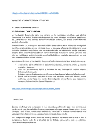 http://es.wikipedia.org/wiki/Investigaci%C3%B3n-acci%C3%B3n
MODALIDAD DE LA INVESTIGACIÒN DOCUMENTAL
II.-LA INVESTIGACION DOCUMENTAL
2.1. DEFINICION Y CARACTERIZACION
La investigación Documental como una variante de la investigación científica, cuyo objetivo
fundamental es el análisis de diferentes fenómenos (de orden históricos, psicológicos, sociológicos,
etc.), utiliza técnicas muy precisas, de la Documentación existente, que directa o indirectamente,
aporte la información.
Podemos definir a la investigación documental como parte esencial de un proceso de investigación
científica, constituyéndose en una estrategia donde se observa y reflexiona sistemáticamente sobre
realidades (teóricas o no) usando para ello diferentes tipos de documentos. Indaga, interpreta,
presenta datos e informaciones sobre un tema determinado de cualquier ciencia, utilizando para
ello, una metódica de análisis; teniendo como finalidad obtener resultados que pudiesen ser base
para el desarrollo de la creación científica.
Visto en estos términos, la Investigación Documental podemos caracterizarla de la siguiente manera:
 Se caracteriza por la utilización de documentos; recolecta, selecciona, analiza y presenta
resultados coherentes.
 Utiliza los procedimientos lógicos y mentales de toda investigación; análisis, síntesis,
deducción, inducción, etc.
 Realiza un proceso de abstracción científica, generalizando sobre la base de lo fundamental.
 Realiza una recopilación adecuada de datos que permiten redescubrir hechos, sugerir
problemas, orientar hacia otras fuentes de investigación, orientar formas para elaborar ins-
trumentos de investigación, elaborar hipótesis, etc.
http://html.rincondelvago.com/investigacion-documental_1.html
COMPARATIVO
Consiste en efectuar una comparación lo más exhaustiva posible entre dos o más términos que
pueden ser de muy diversa índole - fenómenos sociales o culturales, obras artísticas, autores, textos,
conceptos - para analizar y sintetizar sus diferencias y similitudes. Se parte del supuesto de que unas
y otras permiten el conocimiento preciso de los términos objeto de estudio.
Toda comparación exige la tarea previa de buscar y establecer los criterios con los que se hará la
comparación. Buena parte de la dificultad de los trabajos comparativos está en establecer
correctamente estos parámetros.
 