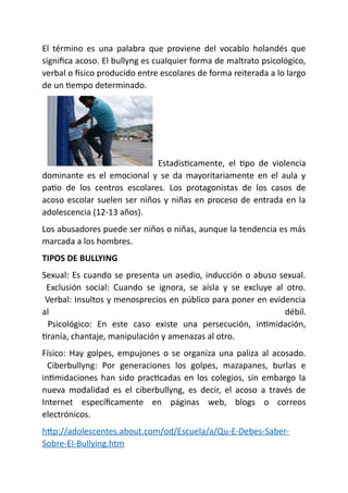 El término es una palabra que proviene del vocablo holandés que
significa acoso. El bullyng es cualquier forma de maltrato psicológico,
verbal o físico producido entre escolares de forma reiterada a lo largo
de un tiempo determinado.
Estadísticamente, el tipo de violencia
dominante es el emocional y se da mayoritariamente en el aula y
patio de los centros escolares. Los protagonistas de los casos de
acoso escolar suelen ser niños y niñas en proceso de entrada en la
adolescencia (12-13 años).
Los abusadores puede ser niños o niñas, aunque la tendencia es más
marcada a los hombres.
TIPOS DE BULLYING
Sexual: Es cuando se presenta un asedio, inducción o abuso sexual.
Exclusión social: Cuando se ignora, se aísla y se excluye al otro.
Verbal: Insultos y menosprecios en público para poner en evidencia
al débil.
Psicológico: En este caso existe una persecución, intimidación,
tiranía, chantaje, manipulación y amenazas al otro.
Físico: Hay golpes, empujones o se organiza una paliza al acosado.
Ciberbullyng: Por generaciones los golpes, mazapanes, burlas e
intimidaciones han sido practicadas en los colegios, sin embargo la
nueva modalidad es el ciberbullyng, es decir, el acoso a través de
Internet específicamente en páginas web, blogs o correos
electrónicos.
http://adolescentes.about.com/od/Escuela/a/Qu-E-Debes-Saber-
Sobre-El-Bullying.htm
 