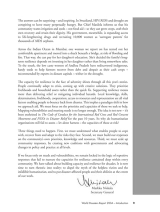 The answers can be surprising – and inspiring. In Swaziland, HIV/AIDS and drought are
conspiring to leave many perpetually hungry. But Chief Masilela informs us that his
community wants irrigation and seeds – not food aid – so they can grow crops, craft their
own recovery and retain their dignity. His government, meanwhile, is expanding access
to life-lengthening drugs and recruiting 10,000 women as ‘surrogate parents’ for
thousands of AIDS orphans.
Across the Indian Ocean in Mumbai, one woman we report on has rented out her
comfortable apartment and moved into a shack beneath a bridge, at risk of flooding and
fire. That way, she can pay for her daughter’s education. She’s decided the family’s long-
term resilience depends on investing in her daughter rather than living somewhere safer.
To the south, the low caste women of Andhra Pradesh have rediscovered indigenous,
hardy seeds to help farmers recover from debt and despair as their cash crops –
recommended by experts in distant capitals – wither in the drought.
The capacity for resilience in the face of adversity shines through all this year’s stories.
People continually adapt to crisis, coming up with creative solutions. They prioritise
livelihoods and household assets rather than the quick fix. Supporting resilience means
more than delivering relief or mitigating individual hazards. Local knowledge, skills,
determination, livelihoods, cooperation, access to resources and representation are all vital
factors enabling people to bounce back from disaster. This implies a paradigm shift in how
we approach aid. We must focus on the priorities and capacities of those we seek to help.
Mapping vulnerabilities and meeting needs is no longer enough. The idea is not new – it’s
been enshrined in The Code of Conduct for the International Red Cross and Red Crescent
Movement and NGOs in Disaster Relief for the past 10 years. So why do humanitarian
organizations still fail to assess – let alone harness – the capacities of those at risk?
Three things need to happen. First, we must understand what enables people to cope
with, recover from and adapt to the risks they face. Second, we must build our responses
on the community’s own priorities, knowledge and resources. Third, we must scale up
community responses, by creating new coalitions with governments and advocating
changes in policy and practice at all levels.
If we focus only on needs and vulnerabilities, we remain locked in the logic of repetitive
responses that fail to nurture the capacities for resilience contained deep within every
community. We have talked about building capacity and resilience for decades. It is now
time to turn rhetoric into reality: to dispel the myth of the helpless victim and the
infallible humanitarian, and to put disaster-affected people and their abilities at the centre
of our work.
Markku Niskala
Secretary General
9World Disasters Report 2004 – Introduction
WDR2004-pages 1 to 9 16.8.2004 10:43 Page 9
 