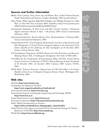 Sources and further information
Blaikie, Piers; Cannon, Terry; Davis, Ian; and Wisner, Ben. At Risk: Natural Hazards,
People’s Vulnerability and Disasters. London: Routledge, 2004 (second edition).
Fathi, Nazila. ‘With Capital at High Risk of Quakes, Iran Weighs Moving It to a Safer
Place’ in New York Times, 6 January 2004. Available at http://www.nytimes.com/
2004/01/06/international/middleeast/06IRAN.html
International Federation of Red Cross and Red Crescent Societies. Psychosocial
Support Assessment Mission to Bam. 7–26 January 2004. Geneva: International
Federation, 2004.
International Federation. Recovery Advisory Team. Recommendations. 3 February 2004.
Geneva: International Federation, 2004.
United Nations (UN). From Emergency Humanitarian Assistance to Reconstruction and
Risk Management: A United Nations Strategy for Support to the Government of the
Islamic Republic of Iran following the Bam Earthquake of 26 December 2003.
Geneva: United Nations, 2004.
UN Development Programme (UNDP) Bureau for Crisis Prevention and Recovery.
Reducing Disaster Risk. A Challenge for Development. New York: UNDP, 2004.
UN Office for the Coordination of Humanitarian Affairs (OCHA). United Nations
Disaster Assessment Coordination (UNDAC) Mission following the Bam Earthquake
of 26 December 2003. 26 December 2003–9 January 2004. Geneva: OCHA,
2004.
World Bank. Technical Annex for a Proposed Loan of US$ 180 million to the Islamic
Republic of Iran for an Earthquake Emergency Recovery Project. Washington DC:
World Bank, 2004.
Web sites
AlertNet http://www.alertnet.org
Earthquakes and Megacities Initiative
http://www-megacities.physik.uni-karlsruhe.de/
International Federation http://www.ifrc.org
International Institute of Earthquake Engineering and Seismology (IIEES)
http://www.iiees.ac.ir
Iranian Red Crescent Society http://www.rcs.ir
Provention Consortium http://www.proventionconsortium.org
Radix, Radical Interpretation on Disasters
http://online.northumbria.ac.uk/geography_research/radix/
United Nations Inter-Agency Secretariat for the International Strategy for Disaster
Reduction (UN/ISDR) http://www.unisdr.org
World Bank http://www.worldbank.org
99World Disasters Report 2004 – Bam earthquake
chap04 16.8.2004 10:43 Page 99
 