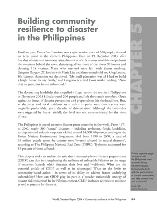 Photos opposite page:
Typhoons lash
the Philippines once
a month during
the storm season.
But seawalls, built
with the participation
of coastal communities,
can help protect lives
and livelihoods.
Knud Falk/
Danish Red Cross.
101World Disasters Report 2004 – Community resilience in the Philippines
Building community
resilience to disaster
in the Philippines
Until last year, Punta San Francisco was a quiet seaside town of 500 people, situated
on Leyte island in the southern Philippines. Then on 19 December 2003, after
five days of torrential monsoon rains, disaster struck. A massive mudslide swept down
the mountain behind the town, destroying all but three of the town’s 90 houses and
claiming 105 victims. Many who survived were left with almost nothing.
Gregorio Dangoy, 27, lost his wife Maria Liza and three-month-old son, Greg Louize.
His coconut plantation was destroyed. “My small plantation was all I had to build
a bright future for my family,” said Gregorio to a Red Cross worker, adding: “Now
that it’s gone, our future is shattered.”
The devastating landslides that engulfed villages across the southern Philippines
in December 2003 killed around 200 people and left thousands homeless. Once
again, the issues of disaster prevention and preparedness hit the headlines. But,
as the press and local residents were quick to point out, these events were
tragically predictable, given decades of deforestation. Although the landslides
were triggered by heavy rainfall, the level was not unprecedented for the time
of year.
The Philippines is one of the most disaster-prone countries in the world. From 1971
to 2000, nearly 300 ‘natural’ disasters – including typhoons, floods, landslides,
earthquakes and volcanic eruptions – killed around 34,000 Filipinos, according to the
United Nations Environment Programme. And from 1990 to 2000, a total of
35 million people across the country were “severely affected by natural disasters”,
according to The Philippine National Red Cross (PNRC). Typhoons accounted for
85 per cent of those affected.
This chapter seeks to analyse the role that community-based disaster preparedness
(CBDP) can play in strengthening the resilience of vulnerable Filipinos to the range
of recurrent hazards which threaten their lives and livelihoods. What are the
potential pitfalls of CBDP as well as its advantages? What are the limits to
community-based action – in terms of its ability to address factors underlying
vulnerability? How can CBDP play its part in a broader nationwide strategy of
disaster risk reduction? In the Filipino context, CBDP includes activities to mitigate
as well as prepare for disasters.
chap05 16.8.2004 10:50 Page 101
 