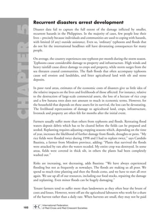 Recurrent disasters arrest development
Disaster data fail to capture the full extent of the damage inflicted by smaller,
recurrent hazards in the Philippines. In the majority of cases, few people lose their
lives – precisely because individuals and communities are used to coping with hazards,
with limited (if any) outside assistance. Even so, ‘ordinary’ typhoons and floods that
do not hit the international headlines still have devastating consequences for many
people.
On average, the country experiences one typhoon per month during the storm season.
Typhoons cause considerable damage to property and infrastructure. High winds and
heavy rainfall cause direct damage to crops and property, while storm surges from the
sea threaten coastal communities. The flash floods that often accompany typhoons
cause soil erosion and landslides, and litter agricultural land with silt and stone
deposits.
In poor rural areas, estimates of the economic costs of disasters give us little idea of
the relative impacts on the lives and livelihoods of those affected. For instance, relative
to the destruction of large-scale commercial assets, the loss of a hectare of rice crop
and a few banana trees does not amount to much in economic terms. However, for
the household that depends on these assets for its survival, the loss can be devastating.
The livelihood repercussions of damage to agricultural land, crops, infrastructure,
livestock and property are often felt for months after the initial event.
Farmers usually suffer more than others from typhoons and floods. Retreating flood
waters deposit debris which has to be cleared before the fields can be prepared and
seeded. Replanting requires adjusting cropping seasons which, depending on the time
of year, increases the likelihood of further damage from floods, droughts or pests. “My
rice fields were flooded twice during 1998 and I had to replant twice,” says Candido
Bautista, a farmer from Mindoro province, adding: “Plants that survived the floods
were attacked by rats after the waters receded. My entire crop was destroyed. In some
areas, fields were covered in thick silt, in others the plants had been completely
washed out.”
Risks are increasing, not decreasing, adds Bautista: “We have always experienced
flooding but not as frequently as nowadays. The floods are making us all poor. We
spend so much time planting and then the floods come, and we have to start all over
again. We use up all of our resources, including our food stocks, repairing the damage
and replanting. Even minor floods can be hugely damaging.”
Tenant farmers tend to suffer more than landowners as they often bear the brunt of
costs and losses. However, worst off are the agricultural labourers who work for a share
of the harvest rather than a daily rate. When harvests are small, they may not be paid
102
chap05 16.8.2004 10:50 Page 102
 