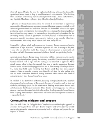 their full quota. Despite the need for replanting following a flood, the demand for
agricultural labour tends to drop as small farmers seek to economize. “After flooding
there are always far too many workers chasing too little work… those are hard times,”
says Candido Macalipay, a labourer from Mayabig village in Mindoro.
Typhoons and floods have repercussions for almost all the members of agricultural
communities. Plantation crops such as coconuts and bananas are prone to wind, as well
as to damage from floods and landslides. This cuts the demand for labour in the copra-
producing sector, among others. Experience of typhoon damage has discouraged many
farmers from investing resources in maintaining or improving their plantations, for fear
of wasting money. Traders in agricultural and other produce, as well as trades such as
carpentry, generally experience a downturn in business in the months following a
severe typhoon, particularly where harvests have been badly affected.
Meanwhile, typhoon winds and storm surges frequently damage or destroy housing
constructed of light materials. The homes at greatest risk tend to belong to the poor.
Those who can afford to, build their houses of robust materials in (relatively) safe
locations and with features such as raised platforms for safe storage during floods.
Although most disaster damage could be repaired within a week or two, in practice
there are lengthy delays in acquiring the necessary materials. Demand outstrips supply
for raw materials such as nipa palm for roofing in the aftermath of typhoons. Many
people cannot afford to buy the materials they need or pay for carpenters. To make
matters worse, income-earning opportunities are in short supply following a disaster.
So, many households delay repairing their homes until they have the necessary
resources. Some economize by using materials collected from the wild and carrying
out the work themselves. However, family members often cannot offer financial
assistance as they have themselves suffered losses.
In addition to the destruction of homes, buildings and agricultural assets, recurrent
disasters also lead to outbreaks of disease and shortages of necessities such as food and
medicine, driving up prices. In the aftermath of flooding, water-borne diseases such
as bilharzia and diarrhoea are common. These disaster impacts aggravate pre-existing
poverty, creating a downward spiral of vulnerability. As village captain Sonny Bautista
from Mayabig, Mindoro says: “The number one obstacle to development is calamities
– especially floods.”
Communities mitigate and prepare
Since the mid-1990s, the Philippine Red Cross has been transforming its approach to
disasters, shifting the focus from post-disaster response and service-delivery towards
encouraging proactive measures at community level to mitigate and prepare for the
impacts of disaster.
103World Disasters Report 2004 – Community resilience in the Philippines
chap05 16.8.2004 10:50 Page 103
 