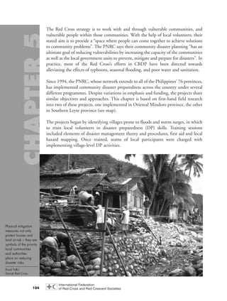 104
The Red Cross strategy is to work with and through vulnerable communities, and
vulnerable people within those communities. With the help of local volunteers, their
stated aim is to provide a “space where people can come together to achieve solutions
to community problems”. The PNRC says their community disaster planning “has an
ultimate goal of reducing vulnerabilities by increasing the capacity of the communities
as well as the local government units to prevent, mitigate and prepare for disasters”. In
practice, most of the Red Cross’s efforts in CBDP have been directed towards
alleviating the effects of typhoons, seasonal flooding, and poor water and sanitation.
Since 1994, the PNRC, whose network extends to all of the Philippines’ 76 provinces,
has implemented community disaster preparedness across the country under several
different programmes. Despite variations in emphasis and funding, the projects share
similar objectives and approaches. This chapter is based on first-hand field research
into two of these projects, one implemented in Oriental Mindoro province, the other
in Southern Leyte province (see map).
The projects began by identifying villages prone to floods and storm surges, in which
to train local volunteers in disaster preparedness (DP) skills. Training sessions
included elements of disaster management theory and procedures, first aid and local
hazard mapping. Once trained, teams of local participants were charged with
implementing village-level DP activities.
Physical mitigation
measures not only
protect houses and
land at risk – they are
symbols of the priority
local communities
and authorities
place on reducing
disaster risks.
Knud Falk/
Danish Red Cross.
chap05 16.8.2004 10:50 Page 104
 