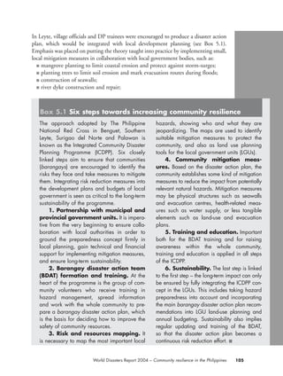 In Leyte, village officials and DP trainees were encouraged to produce a disaster action
plan, which would be integrated with local development planning (see Box 5.1).
Emphasis was placed on putting the theory taught into practice by implementing small,
local mitigation measures in collaboration with local government bodies, such as:
■ mangrove planting to limit coastal erosion and protect against storm-surges;
■ planting trees to limit soil erosion and mark evacuation routes during floods;
■ construction of seawalls;
■ river dyke construction and repair;
105World Disasters Report 2004 – Community resilience in the Philippines
The approach adopted by The Philippine
National Red Cross in Benguet, Southern
Leyte, Surigao del Norte and Palawan is
known as the Integrated Community Disaster
Planning Programme (ICDPP). Six closely
linked steps aim to ensure that communities
(barangays) are encouraged to identify the
risks they face and take measures to mitigate
them. Integrating risk reduction measures into
the development plans and budgets of local
government is seen as critical to the long-term
sustainability of the programme.
1. Partnership with municipal and
provincial government units. It is impera-
tive from the very beginning to ensure colla-
boration with local authorities in order to
ground the preparedness concept firmly in
local planning, gain technical and financial
support for implementing mitigation measures,
and ensure long-term sustainability.
2. Barangay disaster action team
(BDAT) formation and training. At the
heart of the programme is the group of com-
munity volunteers who receive training in
hazard management, spread information
and work with the whole community to pre-
pare a barangay disaster action plan, which
is the basis for deciding how to improve the
safety of community resources.
3. Risk and resources mapping. It
is necessary to map the most important local
hazards, showing who and what they are
jeopardizing. The maps are used to identify
suitable mitigation measures to protect the
community, and also as land use planning
tools for the local government units (LGUs).
4. Community mitigation meas-
ures. Based on the disaster action plan, the
community establishes some kind of mitigation
measures to reduce the impact from potentially
relevant natural hazards. Mitigation measures
may be physical structures such as seawalls
and evacuation centres, health-related meas-
ures such as water supply, or less tangible
elements such as land-use and evacuation
plans.
5. Training and education. Important
both for the BDAT training and for raising
awareness within the whole community,
training and education is applied in all steps
of the ICDPP.
6. Sustainability. The last step is linked
to the first step – the long-term impact can only
be ensured by fully integrating the ICDPP con-
cept in the LGUs. This includes taking hazard
preparedness into account and incorporating
the main barangay disaster action plan recom-
mendations into LGU land-use planning and
annual budgeting. Sustainability also implies
regular updating and training of the BDAT,
so that the disaster action plan becomes a
continuous risk reduction effort. ■
Box 5.1 Six steps towards increasing community resilience
chap05 16.8.2004 10:50 Page 105
 