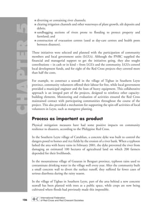 ■ diverting or containing river channels;
■ clearing irrigation channels and other waterways of plant growth, silt deposits and
debris;
■ sandbagging sections of rivers prone to flooding to protect property and
farmland; and
■ construction of evacuation centres (used as day-care centres and health posts
between disasters).
These initiatives were selected and planned with the participation of community
members and local government units (LGUs). Although the PNRC supplied the
financial and managerial support to get the initiatives going, they also sought
contributions – in cash or in kind – from LGUs and the community. LGUs control
local development funds, and for eight of the Red Cross projects they covered more
than half the costs.
For example, to construct a seawall in the village of Tigbao in Southern Leyte
province, community volunteers offered their labour for free, while local government
provided a municipal engineer and the loan of heavy equipment. This collaborative
approach is an integral part of the projects, designed to reinforce other capacity-
building elements. Monitoring and evaluation of activities ensured the Red Cross
maintained contact with participating communities throughout the course of the
project. This also provided a mechanism for supporting the spin-off activities of local
volunteers in Leyte, such as mangrove planting.
Process as important as product
Physical mitigation measures have had some positive impacts on community
resilience to disasters, according to the Philippine Red Cross.
In the Southern Leyte village of Catublian, a concrete dyke was built to control the
dangers posed to homes and rice fields by the erosion of a river bank. When a typhoon
lashed the area with heavy rains in February 2001, the dyke prevented the river from
damaging an estimated 100 hectares of agricultural land on which 200 farmers
depended for their livelihoods.
In the mountainous village of Gusaran in Benguet province, typhoon rains used to
contaminate drinking water in the village well every year. After the community built
a small concrete wall to divert the surface runoff, they suffered far fewer cases of
serious diarrhoea during the rainy season.
In the village of Tigbao in Southern Leyte, part of the area behind a new concrete
seawall has been planted with trees as a public space, while crops are now being
cultivated where floods had previously made this impossible.
106
chap05 16.8.2004 10:50 Page 106
 