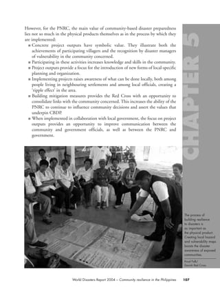 However, for the PNRC, the main value of community-based disaster preparedness
lies not so much in the physical products themselves as in the process by which they
are implemented:
■ Concrete project outputs have symbolic value. They illustrate both the
achievements of participating villagers and the recognition by disaster managers
of vulnerability in the community concerned.
■ Participating in these activities increases knowledge and skills in the community.
■ Project outputs provide a focus for the introduction of new forms of local-specific
planning and organization.
■ Implementing projects raises awareness of what can be done locally, both among
people living in neighbouring settlements and among local officials, creating a
‘ripple effect’ in the area.
■ Building mitigation measures provides the Red Cross with an opportunity to
consolidate links with the community concerned. This increases the ability of the
PNRC to continue to influence community decisions and assert the values that
underpin CBDP.
■ When implemented in collaboration with local government, the focus on project
outputs provides an opportunity to improve communication between the
community and government officials, as well as between the PNRC and
government.
107World Disasters Report 2004 – Community resilience in the Philippines
The process of
building resilience
to disasters is
as important as
the physical product.
Creating local hazard
and vulnerability maps
boosts the disaster
awareness of exposed
communities.
Knud Falk/
Danish Red Cross.
chap05 16.8.2004 10:50 Page 107
 