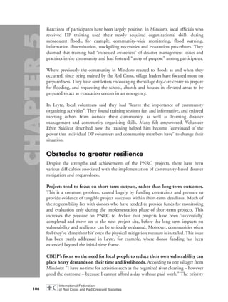 Reactions of participants have been largely positive. In Mindoro, local officials who
received DP training used their newly acquired organizational skills during
subsequent floods, for example, community-wide monitoring, flood warning,
information dissemination, stockpiling necessities and evacuation procedures. They
claimed that training had “increased awareness” of disaster management issues and
practices in the community and had fostered “unity of purpose” among participants.
Where previously the community in Mindoro reacted to floods as and when they
occurred, since being trained by the Red Cross, village leaders have focused more on
preparedness. They have sent letters encouraging the village day-care centre to prepare
for flooding, and requesting the school, church and houses in elevated areas to be
prepared to act as evacuation centres in an emergency.
In Leyte, local volunteers said they had “learnt the importance of community
organizing activities”. They found training sessions fun and informative, and enjoyed
meeting others from outside their community, as well as learning disaster
management and community organizing skills. Many felt empowered. Volunteer
Efren Saldivar described how the training helped him become “convinced of the
power that individual DP volunteers and community members have” to change their
situation.
Obstacles to greater resilience
Despite the strengths and achievements of the PNRC projects, there have been
various difficulties associated with the implementation of community-based disaster
mitigation and preparedness.
Projects tend to focus on short-term outputs, rather than long-term outcomes.
This is a common problem, caused largely by funding constraints and pressure to
provide evidence of tangible project successes within short-term deadlines. Much of
the responsibility lies with donors who have tended to provide funds for monitoring
and evaluation only during the implementation phase of short-term projects. This
increases the pressure on PNRC to declare that projects have been ‘successfully’
completed and move on to the next project site, before the long-term impacts on
vulnerability and resilience can be seriously evaluated. Moreover, communities often
feel they’ve ‘done their bit’ once the physical mitigation measure is installed. This issue
has been partly addressed in Leyte, for example, where donor funding has been
extended beyond the initial time frame.
CBDP’s focus on the need for local people to reduce their own vulnerability can
place heavy demands on their time and livelihoods. According to one villager from
Mindoro: “I have no time for activities such as the organized river cleaning – however
good the outcome – because I cannot afford a day without paid work.” The priority
108
chap05 16.8.2004 10:50 Page 108
 