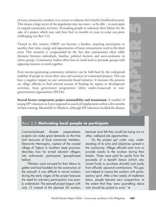 of most community members is to ensure or enhance their family’s livelihood security.
This means a large sector of the population may not want – or be able – to participate
in unpaid community activities. Persuading people to volunteer their labour for the
sake of a project which may only bear fruit in months or years to come can prove
challenging (see Box 5.2).
Viewed in this context, CBDP can become a burden, requiring participants to
sacrifice their time, energy and opportunities of more remunerative work in the short
term. This situation is compounded by the fact that communities often suffer
divisions between individuals, families, political factions and socio-economic or
ethnic groups. Community leaders often have to work hard to persuade groups with
opposing interests to work together.
Even income-generating community initiatives can be held back by the widespread
inability of people to invest their time and resources in communal projects. This can
have a negative impact on any community-based initiative. It increases the pressure
on village officials to find external sources of funding for repairs or development
activities, from government programmes (often under-resourced) or non-
governmental organizations (NGOs).
Several factors compromise project sustainability and momentum. A number of
young DP volunteers in Leyte migrated in search of employment within a few months
of their training. Meanwhile in Mindoro, although DP volunteers recalled the disaster
109World Disasters Report 2004 – Community resilience in the Philippines
Community-based disaster preparedness
projects can make great demands on the time
and resources of local community members.
Democrito Hermogino, captain of the coastal
village of Tigbao in Southern Leyte province,
describes how he turned reluctant villagers
into enthusiastic participants (paraphrased
below):
“Workers were not paid for their labour to
gather and haul boulders for the construction of
the seawall. It was difficult to recruit workers
during the early stages of the project because
the need for voluntary participation was poor-
ly understood. The seawall project began with
only 15 instead of the planned 20 workers
because most felt they would be losing out on
other, well-paid job opportunities.
“As the project got under way, under-
standing of its aims and objectives spread in
the community. Village officials took turns to
provide snacks to the workers during their
breaks. These were paid for partly from the
proceeds of a benefit dance (which also
raised funds to purchase shovels) and partly
from officials’ personal contributions. This ges-
ture helped to inspire the workers with partic-
ipatory spirit. After a few weeks of implemen-
tation, people became very coopera-tive, to
the extent that they were quarrelling about
who should be picked to work.” ■
Box 5.2 Motivating local people to participate
chap05 16.8.2004 10:50 Page 109
 