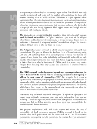 management procedures they had been taught a year earlier, first-aid skills were only
partially remembered and could only be applied with confidence by those with
previous training, such as health workers. Volunteers in Leyte reported mixed
reactions to their efforts to disseminate information on topics such as the protection
offered by mangroves in coastal areas and the causes and prevention of dengue fever.
Often, few community members attended their meetings and those who did tended
to be people who were already supportive. Their biggest impact was through informal
interaction with family and friends.
The emphasis on physical mitigation structures does not adequately address
local livelihood vulnerability. In Tigbao, Southern Leyte, some of the villagers
whose homes and land the seawall was intended to protect expressed doubts about its
usefulness: “I don’t think it brings any benefits,” remarked one villager. “Its presence
makes it difficult for us to take our boats out to sea.”
The Philippine Red Cross’s approach to CBDP tends to focus more on hazards than
vulnerabilities. The process followed in Southern Leyte of hazard mapping using
GPS and GIS technology built up an accurate picture of hazard risk, but did not
capture all the factors that make individuals and households vulnerable to such
hazards. The mitigation measures that result from hazard mapping, such as seawalls
or dykes, therefore tend to be ‘event-centric’. While physical structures may protect
villagers from flooding, they only address one dimension of overall livelihood
vulnerability.
The CBDP approach can be disempowering, as it may raise expectations that the
risk of disasters will be reduced without increasing the community’s capacity to
address the root causes of vulnerability. CBDP does recognize local people as
capable actors, rather than portraying them as victims. However, many measures to
reduce vulnerability and prevent disasters fall outside the areas over which local people
have influence. Patterns of urban development or upland deforestation, for example,
which have a direct impact on the vulnerability of local communities, are often the
result of decisions taken outside the community.
Participants may be steered away from linking the DP agenda of a project to the
bigger, more politically contentious issues that drive vulnerability (e.g., land-use
planning). There is a danger that politicians will use CBDP projects (whoever they are
implemented by) to deflect attention away from their own responsibilities for
vulnerability and disaster reduction.
The projects implemented with Red Cross support fall within the area of
responsibility of local government agencies. PNRC’s approach is based on the
premise that local government can be motivated to act by disaster-aware
communities volunteering to help themselves. In practice, however, community
110
chap05 16.8.2004 10:50 Page 110
 