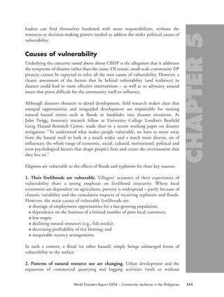 leaders can find themselves burdened with more responsibilities, without the
resources or decision-making powers needed to address the wider political causes of
vulnerability.
Causes of vulnerability
Underlying the concerns raised above about CBDP is the allegation that it addresses
the symptoms of disaster rather than the cause. Of course, small-scale community DP
projects cannot be expected to solve all the root causes of vulnerability. However, a
clearer assessment of the factors that lie behind vulnerability (and resilience) to
disaster could lead to more effective interventions – as well as to advocacy around
issues that prove difficult for the community itself to influence.
Although disasters threaten to derail development, field research makes clear that
unequal opportunities and misguided development are responsible for turning
natural hazard events such as floods or landslides into disaster situations. As
John Twigg, honorary research fellow at University College London’s Benfield
Greig Hazard Research Centre, made clear in a recent working paper on disaster
mitigation: “To understand what makes people vulnerable, we have to move away
from the hazard itself to look at a much wider, and a much more diverse, set of
influences: the whole range of economic, social, cultural, institutional, political and
even psychological factors that shape people’s lives and create the environment that
they live in.”
Filipinos are vulnerable to the effects of floods and typhoons for three key reasons:
1. Their livelihoods are vulnerable. Villagers’ accounts of their experiences of
vulnerability share a strong emphasis on livelihood insecurity. Where local
economies are dependent on agriculture, poverty is widespread – partly because of
climatic variability and the cumulative impacts of recurring typhoons and floods.
However, the main causes of vulnerable livelihoods are:
■ shortage of employment opportunities for a fast-growing population;
■ dependence on the business of a limited number of poor local customers;
■ low wages;
■ declining natural resources (e.g., fish stocks);
■ decreasing profitability of rice farming; and
■ inequitable tenancy arrangements.
In such a context, a flood (or other hazard) simply brings submerged forms of
vulnerability to the surface.
2. Patterns of natural resource use are changing. Urban development and the
expansion of commercial quarrying and logging activities (with or without
111World Disasters Report 2004 – Community resilience in the Philippines
chap05 16.8.2004 10:50 Page 111
 