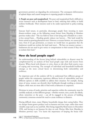 government permits) are degrading the environment. The consequent deforestation
of upland slopes and coastal mangroves is exposing people to disasters.
3. People are poor and marginalized. The poor and marginalized find it difficult to
access resources such as development loans or land, reducing their ability to build
resilient livelihoods. Their interests tend to be under-represented in policy-making
circles.
Insecure land tenure, in particular, discourages people from investing in more
disaster-resilient crops, as the following tenant farmer from Mayabig in Mindoro
province makes clear: “The rice field we farm is low-lying and is flooded on a more-
or-less annual basis… Flooding greatly reduces our harvest… This land would be
better suited to growing plantation trees. However, as tenant farmers, we cannot plant
trees. Even if we got permission, as tenants we would have no guarantee that the
landowner would not reclaim the land (and trees)… We have no tenancy contract –
landowners do not need to give notice or compensation to their tenants if they wish
to reclaim their land.”
How do local people cope?
An understanding of the factors lying behind vulnerability to disaster must be
complemented by an analysis of how local people cope with and recover from
disaster. When faced with disaster or crisis, those at risk often find creative ways
of coping and recovering. The strength of individual and household livelihoods
emerges as the most critical factor in determining both vulnerability and
resilience.
An important part of this analysis will be to understand how different groups of
people within the community experience different levels of vulnerability and have
different options or skills available to address their situation. For example, during
times of stress, women can diversify their livelihoods through working as domestic
helpers, while men are more able to find work as labourers or carpenters.
Divisions in terms of needs, priorities and capacities within the community must be
carefully analysed, so that different groups – whether women, men, youth, the elderly,
ethnic minorities or the poor – can all be engaged in the process of building
community consensus around the need to create resilience to disasters.
During difficult times, many Filipino households change their eating habits. They
eat cheaper home-grown produce such as bananas and root crops, rather than more
valuable crops such as rice and fish. After being trapped by flood waters in December
1998, and having to eat bananas for days on end, Florian Alba from Mayabig in
Mindoro province says: “I’ve learnt the importance of keeping the house well-
112
chap05 16.8.2004 10:50 Page 112
 