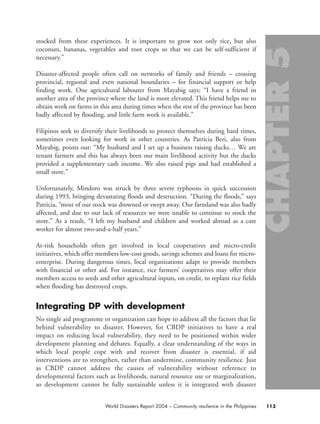 stocked from these experiences. It is important to grow not only rice, but also
coconuts, bananas, vegetables and root crops so that we can be self-sufficient if
necessary.”
Disaster-affected people often call on networks of family and friends – crossing
provincial, regional and even national boundaries – for financial support or help
finding work. One agricultural labourer from Mayabig says: “I have a friend in
another area of the province where the land is more elevated. This friend helps me to
obtain work on farms in this area during times when the rest of the province has been
badly affected by flooding, and little farm work is available.”
Filipinos seek to diversify their livelihoods to protect themselves during hard times,
sometimes even looking for work in other countries. As Patricia Beri, also from
Mayabig, points out: “My husband and I set up a business raising ducks… We are
tenant farmers and this has always been our main livelihood activity but the ducks
provided a supplementary cash income. We also raised pigs and had established a
small store.”
Unfortunately, Mindoro was struck by three severe typhoons in quick succession
during 1993, bringing devastating floods and destruction. “During the floods,” says
Patricia, “most of our stock was drowned or swept away. Our farmland was also badly
affected, and due to our lack of resources we were unable to continue to stock the
store.” As a result, “I left my husband and children and worked abroad as a care
worker for almost two-and-a-half years.”
At-risk households often get involved in local cooperatives and micro-credit
initiatives, which offer members low-cost goods, savings schemes and loans for micro-
enterprise. During dangerous times, local organizations adapt to provide members
with financial or other aid. For instance, rice farmers’ cooperatives may offer their
members access to seeds and other agricultural inputs, on credit, to replant rice fields
when flooding has destroyed crops.
Integrating DP with development
No single aid programme or organization can hope to address all the factors that lie
behind vulnerability to disaster. However, for CBDP initiatives to have a real
impact on reducing local vulnerability, they need to be positioned within wider
development planning and debates. Equally, a clear understanding of the ways in
which local people cope with and recover from disaster is essential, if aid
interventions are to strengthen, rather than undermine, community resilience. Just
as CBDP cannot address the causes of vulnerability without reference to
developmental factors such as livelihoods, natural resource use or marginalization,
so development cannot be fully sustainable unless it is integrated with disaster
113World Disasters Report 2004 – Community resilience in the Philippines
chap05 16.8.2004 10:50 Page 113
 