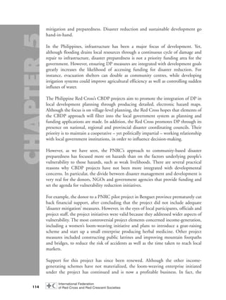 mitigation and preparedness. Disaster reduction and sustainable development go
hand-in-hand.
In the Philippines, infrastructure has been a major focus of development. Yet,
although flooding drains local resources through a continuous cycle of damage and
repair to infrastructure, disaster preparedness is not a priority funding area for the
government. However, ensuring DP measures are integrated with development goals
greatly increases the likelihood of accessing funding for disaster reduction. For
instance, evacuation shelters can double as community centres, while developing
irrigation systems could improve agricultural efficiency as well as controlling sudden
influxes of water.
The Philippine Red Cross’s CBDP projects aim to promote the integration of DP in
local development planning through producing detailed, electronic hazard maps.
Although the focus is on village-level planning, the Red Cross hopes that elements of
the CBDP approach will filter into the local government system as planning and
funding applications are made. In addition, the Red Cross promotes DP through its
presence on national, regional and provincial disaster coordinating councils. Their
priority is to maintain a cooperative – yet politically impartial – working relationship
with local government institutions, in order to influence decision-making.
However, as we have seen, the PNRC’s approach to community-based disaster
preparedness has focused more on hazards than on the factors underlying people’s
vulnerability to those hazards, such as weak livelihoods. There are several practical
reasons why CBDP projects have not been more integrated with developmental
concerns. In particular, the divide between disaster management and development is
very real for the donors, NGOs and government agencies that provide funding and
set the agenda for vulnerability reduction initiatives.
For example, the donor to a PNRC pilot project in Benguet province prematurely cut
back financial support, after concluding that the project did not include adequate
‘disaster mitigation’ measures. However, in the eyes of local participants, officials and
project staff, the project initiatives were valid because they addressed wider aspects of
vulnerability. The most controversial project elements concerned income-generation,
including a women’s loom-weaving initiative and plans to introduce a goat-raising
scheme and start up a small enterprise producing herbal medicine. Other project
measures included constructing public latrines and improving mountain footpaths
and bridges, to reduce the risk of accidents as well as the time taken to reach local
markets.
Support for this project has since been renewed. Although the other income-
generating schemes have not materialized, the loom-weaving enterprise initiated
under the project has continued and is now a profitable business. In fact, the
114
chap05 16.8.2004 10:50 Page 114
 