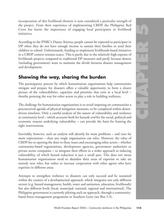 incorporation of this livelihood element is now considered a particular strength of
the project. From their experience of implementing CBDP, the Philippine Red
Cross has learnt the importance of engaging local participants in livelihood
initiatives.
According to the PNRC’s Danny Atienza, people cannot be expected to participate in
DP when they do not have enough income to sustain their families or send their
children to school. Unfortunately, funding to implement livelihoods-based initiatives
in a CBDP context remains scarce. This is partly due to the relatively high expense of
livelihoods projects compared to traditional DP measures and partly because donors
(including government) want to maintain the divide between disaster management
and development.
Showing the way, sharing the burden
The participatory process by which humanitarian organizations help communities
mitigate and prepare for disasters offers a valuable opportunity to form a clearer
picture of the vulnerabilities, capacities and priorities that exist at a local level –
thereby pointing the way for other actors to play a role in building resilience.
The challenge for humanitarian organizations is to avoid imposing on communities a
preconceived agenda of physical mitigation measures, to be completed within donor-
driven timelines. Only a careful analysis of the nature of vulnerability and resilience
at community level – which accounts both for hazards and for the social, political and
economic reasons underlying vulnerability – can provide the basis for framing the
right interventions.
Inevitably, however, such an analysis will identify far more problems – and raise far
more expectations – than any single organization can solve. However, the value of
CBDP lies in opening the door to these issues and encouraging other actors – whether
community-based organizations, development agencies, government authorities or
private sector companies – to integrate their efforts in a wider approach to reducing
vulnerability, of which hazard reduction is just a small part. This does not mean
humanitarian organizations need to abandon their areas of expertise to take on
entirely new roles, but rather to increase cooperation with other agents who have
expertise in different areas.
Attempts to strengthen resilience to disasters can only succeed and be sustained
within the context of a developmental approach, which integrates not only different
sectors (e.g. hazard management, health, water and sanitation, education, livelihoods)
but also different levels (local, municipal, national, regional and international). The
Philippine government is currently piloting such an approach, through a community-
based forest management programme in Southern Leyte (see Box 5.3).
115World Disasters Report 2004 – Community resilience in the Philippines
chap05 16.8.2004 10:50 Page 115
 