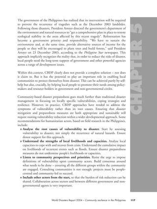 The government of the Philippines has realized that its intervention will be required
to prevent the recurrence of tragedies such as the December 2003 landslides.
Following those disasters, President Arroyo directed the government’s department of
the environment and natural resources to “get a comprehensive plan in place to restore
ecological stability in the areas affected by this recent tragedy”. Reforestation has
become a government priority and responsibility. “We have to sustain the
environment and, at the same time, provide alternative sources of income for the
people so they will be encouraged to plant trees and build forests,” said President
Arroyo on 23 December 2003, according to the Philippine Star newspaper. This
approach implicitly recognizes the reality that, in order to reduce the risks of disaster,
local people need the long-term support of government and other powerful agencies
across a range of development issues.
Within this context, CBDP clearly does not provide a complete solution – nor does
it claim to. But it has the potential to play an important role in enabling local
communities to protect themselves from disaster. This can be achieved partly by self-
help but also, crucially, by helping local people to promote their needs among policy-
makers and resource-holders in government and non-governmental circles.
Community-based disaster preparedness goes much further than traditional disaster
management in focusing on locally specific vulnerabilities, coping strategies and
resilience. However, in practice, CBDP approaches have tended to address the
symptoms of vulnerability rather than its root causes. Ensuring that disaster
mitigation and preparedness measures are both appropriate and sustainable will
require rooting vulnerability reduction within a wider developmental approach. Some
recommendations for humanitarian actors, based on field research in the Philippines,
include:
■ Analyse the root causes of vulnerability to disaster. Start by assessing
vulnerability to disaster, not simply the recurrence of natural hazards. Ensure
donor support for this approach.
■ Understand the strengths of local livelihoods and capacities. Analyse local
capacities to cope with and recover from crisis. Understand the cumulative impact
on livelihoods of recurrent events such as floods. Ensure disaster preparedness
measures do not undermine people’s livelihoods or capacities.
■ Listen to community perspectives and priorities. Resist the urge to impose
definitions of vulnerability upon community actors. Build consensus around
what needs to be done – ensuring all the different groups within the community
are engaged. Consulting communities is not enough: projects must be people-
centred and community-led to succeed.
■ Include other actors from the start, so that the burden of risk reduction can be
shared. Collaboration across sectors and between different government and non-
governmental agents is very important.
117World Disasters Report 2004 – Community resilience in the Philippines
chap05 16.8.2004 10:50 Page 117
 