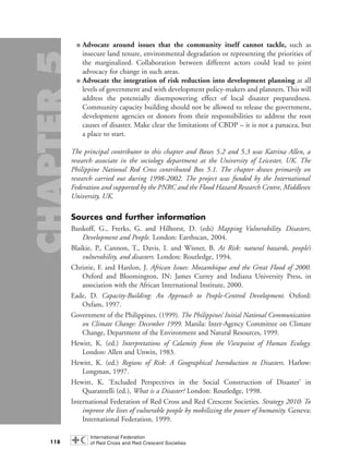 ■ Advocate around issues that the community itself cannot tackle, such as
insecure land tenure, environmental degradation or representing the priorities of
the marginalized. Collaboration between different actors could lead to joint
advocacy for change in such areas.
■ Advocate the integration of risk reduction into development planning at all
levels of government and with development policy-makers and planners. This will
address the potentially disempowering effect of local disaster preparedness.
Community capacity building should not be allowed to release the government,
development agencies or donors from their responsibilities to address the root
causes of disaster. Make clear the limitations of CBDP – it is not a panacea, but
a place to start.
The principal contributor to this chapter and Boxes 5.2 and 5.3 was Katrina Allen, a
research associate in the sociology department at the University of Leicester, UK. The
Philippine National Red Cross contributed Box 5.1. The chapter draws primarily on
research carried out during 1998-2002. The project was funded by the International
Federation and supported by the PNRC and the Flood Hazard Research Centre, Middlesex
University, UK.
Sources and further information
Bankoff, G., Frerks, G. and Hilhorst, D. (eds) Mapping Vulnerability. Disasters,
Development and People. London: Earthscan, 2004.
Blaikie, P., Cannon, T., Davis, I. and Wisner, B. At Risk: natural hazards, people’s
vulnerability, and disasters. London: Routledge, 1994.
Christie, F. and Hanlon, J. African Issues: Mozambique and the Great Flood of 2000.
Oxford and Bloomington, IN: James Currey and Indiana University Press, in
association with the African International Institute, 2000.
Eade, D. Capacity-Building: An Approach to People-Centred Development. Oxford:
Oxfam, 1997.
Government of the Philippines. (1999). The Philippines’ Initial National Communication
on Climate Change: December 1999. Manila: Inter-Agency Committee on Climate
Change, Department of the Environment and Natural Resources, 1999.
Hewitt, K. (ed.) Interpretations of Calamity from the Viewpoint of Human Ecology.
London: Allen and Unwin, 1983.
Hewitt, K. (ed.) Regions of Risk: A Geographical Introduction to Disasters. Harlow:
Longman, 1997.
Hewitt, K. ‘Excluded Perspectives in the Social Construction of Disaster’ in
Quarantelli (ed.), What is a Disaster? London: Routledge, 1998.
International Federation of Red Cross and Red Crescent Societies. Strategy 2010: To
improve the lives of vulnerable people by mobilizing the power of humanity. Geneva:
International Federation, 1999.
118
chap05 16.8.2004 10:50 Page 118
 