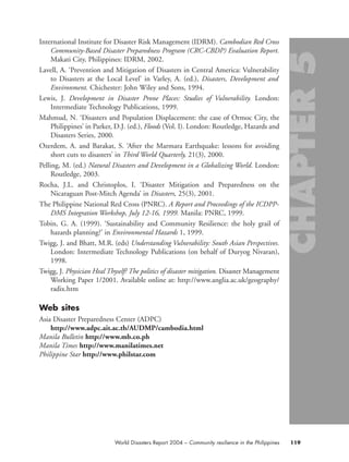 International Institute for Disaster Risk Management (IDRM). Cambodian Red Cross
Community-Based Disaster Preparedness Program (CRC-CBDP) Evaluation Report.
Makati City, Philippines: IDRM, 2002.
Lavell, A. ‘Prevention and Mitigation of Disasters in Central America: Vulnerability
to Disasters at the Local Level’ in Varley, A. (ed.), Disasters, Development and
Environment. Chichester: John Wiley and Sons, 1994.
Lewis, J. Development in Disaster Prone Places: Studies of Vulnerability. London:
Intermediate Technology Publications, 1999.
Mahmud, N. ‘Disasters and Population Displacement: the case of Ormoc City, the
Philippines’ in Parker, D.J. (ed.), Floods (Vol. I). London: Routledge, Hazards and
Disasters Series, 2000.
Ozerdem, A. and Barakat, S. ‘After the Marmara Earthquake: lessons for avoiding
short cuts to disasters’ in Third World Quarterly, 21(3), 2000.
Pelling, M. (ed.) Natural Disasters and Development in a Globalizing World. London:
Routledge, 2003.
Rocha, J.L. and Christoplos, I. ‘Disaster Mitigation and Preparedness on the
Nicaraguan Post-Mitch Agenda’ in Disasters, 25(3), 2001.
The Philippine National Red Cross (PNRC). A Report and Proceedings of the ICDPP-
DMS Integration Workshop, July 12-16, 1999. Manila: PNRC, 1999.
Tobin, G. A. (1999). ‘Sustainability and Community Resilience: the holy grail of
hazards planning?’ in Environmental Hazards 1, 1999.
Twigg, J. and Bhatt, M.R. (eds) Understanding Vulnerability: South Asian Perspectives.
London: Intermediate Technology Publications (on behalf of Duryog Nivaran),
1998.
Twigg, J. Physician Heal Thyself? The politics of disaster mitigation. Disaster Management
Working Paper 1/2001. Available online at: http://www.anglia.ac.uk/geography/
radix.htm
Web sites
Asia Disaster Preparedness Center (ADPC)
http://www.adpc.ait.ac.th/AUDMP/cambodia.html
Manila Bulletin http://www.mb.co.ph
Manila Times http://www.manilatimes.net
Philippine Star http://www.philstar.com
119World Disasters Report 2004 – Community resilience in the Philippines
chap05 16.8.2004 10:50 Page 119
 