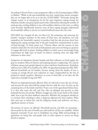 123World Disasters Report 2004 – Communities pulling out of downard spiral
According to Pierson Ntata, senior programme officer at the Learning Support Office
in Malawi: “While in the past households may have coped using various strategies,
they are no longer able to do so in the face of HIV/AIDS.” Previously, during the
‘hungry season’ or in emergencies, by far the most important coping strategy for
Malawian families was ganyu (paid casual work), followed by reducing the number of
meals per day, sending children to stay with wealthier relatives in the cities, or selling
some livestock. Significantly, however, none of these coping strategies undermined
the household’s ability to recover its normal livelihood status after the crisis.
HIV/AIDS has changed all this (see Box 6.2). By weakening and removing the
families’ strongest members in the prime of their lives, the pandemic not only
jeopardizes the household’s capacity to produce food but also prevents them from
adopting the coping strategies that in the past would have sustained them in times
of food shortage. As Ntata points out: “Chronic illness and the amount of time
needed to look after the sick result in both patients and carers not being in a position
to engage effectively in ganyu. Sending children to urban areas is increasingly being
undermined by high rates of death of relatives resulting from the high HIV
infections in these areas.”
Irrespective of calamitous climatic hazards and their influence on food supply, the
grip on southern Africa of chronic and enduring disaster is tightening. The scarcity
of labour means more people depend on fewer and fewer breadwinners. Zimbabwe
will have lost a fifth of its workforce by 2005. As agricultural production falls, HIV-
affected households are hit hardest, because among them the burden of care is
causing an average 60 per cent reduction in crops, compounded by the loss of
productive family members. Moreover, as access to food falls, so too does the life
expectancy of people living with HIV.
Women are disproportionately affected. They are infected at twice the rate of men,
and account for more than half the people who live with the virus. Yet they are the
sustaining force of the family and form 70 per cent of the agricultural labour force.
It is they who nurse the sick and they who are plunged into poverty as their
husbands become ill and die. Widows struggle not only to put food on the family
table, but to pay for their children’s education. Whether the youngsters should eat
or continue their schooling is often a desperate dilemma for their mothers. What
they must pay in school fees, and for obligatory books and uniforms, can buy a
significant amount of maize.
All sections of society are affected. Household poverty and debt are increasing –
driven partly by the costs of health care and medicine (if they are available). School
dropouts (currently 25 per cent in Zimbabwe) are rising. Skills and knowledge in
agriculture are being lost, and people with no other options to survive are being
forced to migrate.
chap06 16.8.2004 10:45 Page 123
 