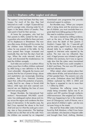 124
The orphans’ crime had been that they were
hungry. For much of the day, they had
laboured at a well – a slight 12-year-old boy
and his younger sister, drawing water for vil-
lagers in the Berea district of Lesotho. They
were paid in food for their services.
At home the youngsters, who had lost
their parents to AIDS, waited for their uncle,
a guardian who cared little for them and vent-
ed his displeasure in ill-treatment. The man
was often away, drinking with his cronies, but
the children were forbidden from eating
unless he was present at the table. As the
hours passed their hunger increased and
eventually they ate from the day’s food tak-
ings. When the uncle returned, drunk as
usual, and discovered the misdemeanour, he
beat the children savagely.
Such tales are common in southern Africa
where more than 4 million children orphaned
by AIDS bring a new definition to the term
‘most vulnerable’. Alongside the trauma and
poverty that the loss of parents brings, abuse
and exploitation are increasingly disturbing
problems. Red Cross National Societies
report that, without the protection of parents,
cruelty, food for sex, cheap or forced child
labour, child rape and even coerced com-
mercial sex are blighting the lives of more
and more young people.
Bongai Mundeta, the International Fed-
eration’s Harare-based HIV/AIDS coordi-
nator, has catalogued orphan abuse and mis-
ery across the region and condemns the slow
pace of intervention. In the Lesotho case, the
Red Cross reported the abuse to the local
chief and saw to it that the uncle got a warn-
ing: stop or face prosecution. The beatings
ended and so did their toil at the well. Now
the children are assisted by an integrated
home-based care programme that provides
structured support to orphans.
But Mundeta says, “When you compare
what is being done and the enormous num-
ber of children, you must conclude there is a
great deal more talking going on than action.
We need to mobilize communities.”
Her case is backed by chilling evidence,
such as the story of three little girls living
alone since the death of their parents in
Zambia’s Copper Belt. An 11-year-old girl
and her sisters, aged 9 and 4, were sexually
abused daily by a neighbour. Red Cross
appeals to intervene were rejected by the
police. The man was too influential, they
said. A legal process was initiated to get the
children into sanctuary, but it was so agoniz-
ingly slow that the sisters were traumatized
by the time the Red Cross could complete it.
It didn’t end there. The man was HIV positive
and had infected them.
When asked, urban orphans place their
safety above all else, and sexual abuse is one
of their greatest fears. The scenario can only
get worse. Zimbabwe alone had 980,000
children orphaned by AIDS in 2003 and
the figure is expected to rise to more than
1.1 million by 2005.
Sometimes the suffering comes from
simply being unwanted. Spiwa was 8, an
orphan and HIV positive through mother-to-
child transmission. She weighed just 14 kilos.
What was happening to her in the industrial
town of Chitungwiza, south of Harare, was a
gross denial of children’s rights – yet she was
not even living on the streets.
She and her three elder sisters had been
found by Ruth Mutukwa, a Red Cross home-
care volunteer, who became a frequent caller
and brought them food, clothing, blankets
Box 6.1 Orphans suffer neglect and abuse
chap06 16.8.2004 10:45 Page 124
 