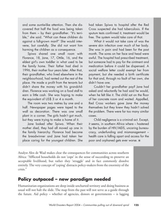 Analyst Alex de Waal makes clear the consequences for communities across southern
Africa: “Afflicted households do not ‘cope’ in the sense of succeeding to preserve an
acceptable livelihood, but rather they ‘struggle’ and in fact commonly dissolve
entirely. The very concept of ‘coping’ distracts policy-makers from the enormity of the
crisis.”
Policy outpaced – new paradigm needed
Humanitarian organizations are deep inside uncharted territory and doing business as
usual will not halt the slide. The map from the past will not serve as a guide through
the future. Aid policy – whether of agencies, donors or governments – is lagging
125World Disasters Report 2004 – Communities pulling out of downard spiral
and some auntie-like attention. Then she dis-
covered that half the food was being taken
from them – by their grandfather. “It’s terri-
ble,” she said. “What can these children do
against a full-grown man?” She would inter-
vene, but carefully. She did not want him
harming the children as a consequence.
Spiwa shared one small room with
Florence, 18, Jane, 17, Ottile, 16, and the
eldest girl’s own toddler in what used to be
the family home. Their father had died in
1996, their mother four years later. After that,
their grandfather, who lived elsewhere in the
neighbourhood, had rented out the rest of the
place. He made a profit from the tenants but
didn’t share the money with his grandchil-
dren. Florence was working on a food stall to
earn a little cash. She was hoping to make
the equivalent of US$ 3 or 4 a month.
The room was two metres by one and a
half. Newspaper pages were taped to the
wall as decoration. There was one small
plant in a corner. The girls hadn’t got much,
but they were trying to make a home of it.
Jane looked after Spiwa. When their
mother died, they had all moved up one in
the family hierarchy. Florence had become
the breadwinner and Jane had taken her
place caring for the youngest children. She
had taken Spiwa to hospital after the Red
Cross suspected she had tuberculosis. If the
sputum tests confirmed it, treatment would be
free. The system would take care of that.
What it would not take care of was the
severe skin infection over much of her body.
She was in pain and had been for the past
month. The sores on her face and head were
awful. The hospital had prescribed treatment,
but someone had to pay for the ointment and
medication before it could be dispensed. A
social welfare letter could exempt her from
payment, but she needed a birth certificate
for that and, through no fault of her own, she
didn’t have one.
Couldn’t her grandfather pay? Jane had
asked and reluctantly he had said he would,
when he felt like it. The child sat on the floor
of her concrete room and waited. Appalled,
Red Cross workers gave Jane the money
themselves but they knew they hadn’t solved
the problem. There were far too many similar
cases.
Child negligence is a criminal act. Except,
it seems, in southern Africa where – hastened
by the burden of HIV/AIDS, uncaring bureau-
cracy, underfunding and mismanagement –
health care is falling apart and access for the
poor and orphaned gets ever worse. ■
chap06 16.8.2004 10:45 Page 125
 