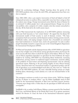 behind the accelerating challenges. Despite knowing about the gravity of the
HIV/AIDS pandemic since at least the mid-1990s, aid organizations have been very
slow to respond.
Since 2002–2003, when a pre-emptive intervention of food aid helped to fend off
widespread starvation in southern Africa, responsible voices have been crying out that
the analysis must change. Prompt international action lifted the threat of famine for
an estimated 14 million people, but it only postponed disaster. Hunger was not the
root problem, only a symptom of a wider, complex crisis that remains untouched to
this day. All the food aid in the world cannot stop it.
Alex de Waal characterized the implications of an HIV/AIDS epidemic interacting
with acute food insecurity as “new variant famine”. He argued that the disease left
international models of food security in need of dramatic revision. “The basic
assumptions built into economic and development analysis, farming systems research,
livelihoods studies, and coping strategies research, that a household can command
basic food entitlements in ‘normal’ times, need to be questioned,” he and co-author
Joseph Tumushabe warned in a report last year to the United Kingdom’s Department
for International Development (DFID).
De Waal and Tumushabe said the disproportionate effect of HIV/AIDS on agriculture
was not due to higher rates of the disease among agricultural workers, but because the
sector was less able than others to absorb the impacts of lost labour. With over 70 per
cent of Africa’s population dependent on agriculture for their livelihood, the impact
would be far reaching. HIV/AIDS was intensifying labour bottlenecks, increasing
malnutrition, proving a barrier to traditional support mechanisms, massively adding
to the problems of rural women and deepening macroeconomic crises by reducing
agricultural exports. Referring to the pre-existing fragility of most African farming
systems, distortions built into international markets in agricultural produce and the
role of agriculture as an unacknowledged social safety net, they went on: “Under the
strain of the HIV/AIDS epidemic, the more vulnerable farming systems are simply
breaking down, threatening a social calamity on a scale not witnessed before in the
continent.”
The emergency continues to revolve in ever more vicious circles. “AIDS has changed
the face of disaster in southern Africa,” says Dr Hakan Sandbladh, head of relief
health for the International Federation of Red Cross and Red Crescent Societies.
“Everyone must change with it. Unless they do, the apocalypse of AIDS will soon be
unstoppable.”
Sandbladh is the co-author (with Khanya Mabuza, secretary general of the Swaziland
Red Cross, and Richard Blewitt of the British Red Cross) of an options assessment
entitled Not Business As Usual, the basis of the International Federation’s regional
126
chap06 16.8.2004 10:45 Page 126
 