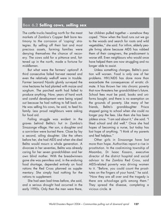 127World Disasters Report 2004 – Communities pulling out of downard spiral
The cattle trucks heading north for the meat
markets of Zambia’s Copper Belt bore tes-
timony to the corrosion of ‘coping’ stra-
tegies. By selling off their last and most
precious assets, farming families were
denying themselves the chance of recov-
ery. The cows sold for a pittance and, fat-
tened up in the north, made a fortune for
middlemen.
But what were the farmers’ options? A
third consecutive failed harvest neared and
even the relatively well-off were in trouble.
Farmer Leonard Njoolo glumly surveyed the
nine hectares he had planted with maize and
sorghum. The parched earth had failed to
produce anything. Now, years of hard work
and careful development were being wiped
out because he had nothing to fall back on.
He was selling his cows, he said, to feed his
family. Less proud neighbours were asking
for food aid.
Failing struggle was evident in the
graves behind Belita’s hut in Zambia’s
Sinazonge village. Her son, a daughter and
a son-in-law were buried there. Close by lay
a second, ailing daughter. Like the others
before her, she had AIDS and when she died
Belita would mourn a whole generation. A
divorcee in her seventies, Belita was already
caring for her seven grandchildren and her
own blind mother. With the breadwinners
gone she was penniless and, in the enduring
food shortage, depended entirely on food
rations the Red Cross planned as supple-
mentary. She simply had nothing for the
rations to supplement.
She had seen bad times before, she said,
and a serious drought had occurred in the
early 1990s. Only then the men were there,
her children pulled together – somehow they
coped. “Now when the food runs out we go
to the woods and search for roots and wild
vegetables,” she said. For infirm, elderly peo-
ple living alone because AIDS has robbed
them of their caregivers, the predicament is
worse still. Even neighbours who would once
have helped them are now struggling and no
longer able to assist.
Unless something changes, Belita’s posi-
tion will worsen. Food is only one of her
problems. HIV/AIDS has done more than
exacerbate the consequences of erratic cli-
mate. It has thrown her into chronic poverty
that now threatens her grandchildren’s future.
School fees must be paid, books and uni-
forms bought, and there is no exemption on
the grounds of poverty. Like many of her
friends, Belita’s granddaughter Prisca
stopped going to school when she could no
longer pay the fees. Like them she has been
jobless since. “I am sad about it,” she said. “I
liked school and did well.” Once she had
hopes of becoming a nurse, but today has
lost hope of anything. “I think of my parents
and feel helpless.”
Other girls in Sinazonge have lost
more than hope. Authorities report a rise in
prostitution. In the coal-mining township of
Maamba, Dr Isaac Kasaro, executive
director of the district hospital and social
advisor to the Zambia Red Cross, said
AIDS-related poverty was driving women
to it. “Before, you could count the prosti-
tutes on the fingers of your hand,” he said.
“Now they are all over and the tragedy is
there are school-age girls among them.”
They spread the disease, completing a
vicious circle. ■
Box 6.2 Selling cows, selling sex
chap06 16.8.2004 10:45 Page 127
 