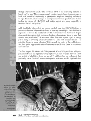 strategy since summer 2003. “The combined effect of the interacting elements is
horrifying,” he says. “No one can accurately predict what the future holds and at every
level, be it household, community or government, people are struggling and unable
to cope. Southern Africa is caught in a dangerous downward spiral which is further
fuelling the spread of HIV/AIDS and making people ever more vulnerable to
common diseases and poverty.”
Adds Sandbladh: “Above all, it has become painfully clear that HIV/AIDS efforts to
prevent further new infections have failed to have any major impact. But then how is
it possible to reduce the number of new HIV infections when families in deepest
distress and desperation, their coping mechanisms exhausted, are forced to send their
women into prostitution?” By the same token, how can anyone expect a hungry
person living in appalling, unsanitary conditions – and with no access to care – to
prioritize changes in sexual behaviour? Unfortunately the policy of the world’s donors
and their agents suggests that many of them expect exactly that. Desist or be damned
is the attitude.
The facts suggest this approach is failing to work. Where HIV prevalence is highest,
projections foresee life expectancy dropping below 20 years by 2020. Between a fifth
and a third of all children below the age of 15 will have lost one or both of their
parents by 2010. The UN’s human development indicators reveal a rapid slide into
128
Across sub-Saharan
Africa, 12-3 million
children have been
orphaned by AIDS
(4 million of them
in southern Africa).
They are among the
continent’s most
vulnerable people.
Many fall prey to
abuse or sexual
exploitation.
© Marko Kokic/
International Federation.
chap06 16.8.2004 10:45 Page 128
 