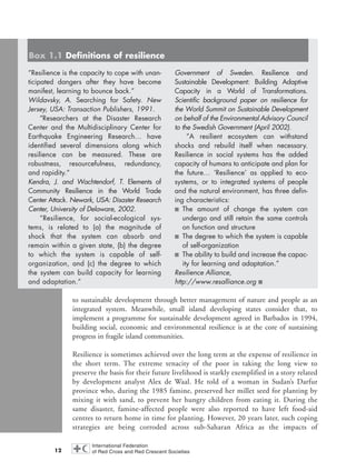 to sustainable development through better management of nature and people as an
integrated system. Meanwhile, small island developing states consider that, to
implement a programme for sustainable development agreed in Barbados in 1994,
building social, economic and environmental resilience is at the core of sustaining
progress in fragile island communities.
Resilience is sometimes achieved over the long term at the expense of resilience in
the short term. The extreme tenacity of the poor in taking the long view to
preserve the basis for their future livelihood is starkly exemplified in a story related
by development analyst Alex de Waal. He told of a woman in Sudan’s Darfur
province who, during the 1985 famine, preserved her millet seed for planting by
mixing it with sand, to prevent her hungry children from eating it. During the
same disaster, famine-affected people were also reported to have left food-aid
centres to return home in time for planting. However, 20 years later, such coping
strategies are being corroded across sub-Saharan Africa as the impacts of
12
“Resilience is the capacity to cope with unan-
ticipated dangers after they have become
manifest, learning to bounce back.”
Wildavsky, A. Searching for Safety. New
Jersey, USA: Transaction Publishers, 1991.
“Researchers at the Disaster Research
Center and the Multidisciplinary Center for
Earthquake Engineering Research… have
identified several dimensions along which
resilience can be measured. These are
robustness, resourcefulness, redundancy,
and rapidity.”
Kendra, J. and Wachtendorf, T. Elements of
Community Resilience in the World Trade
Center Attack. Newark, USA: Disaster Research
Center, University of Delaware, 2002.
“Resilience, for social-ecological sys-
tems, is related to (a) the magnitude of
shock that the system can absorb and
remain within a given state, (b) the degree
to which the system is capable of self-
organization, and (c) the degree to which
the system can build capacity for learning
and adaptation.”
Government of Sweden. Resilience and
Sustainable Development: Building Adaptive
Capacity in a World of Transformations.
Scientific background paper on resilience for
the World Summit on Sustainable Development
on behalf of the Environmental Advisory Council
to the Swedish Government (April 2002).
“A resilient ecosystem can withstand
shocks and rebuild itself when necessary.
Resilience in social systems has the added
capacity of humans to anticipate and plan for
the future… ‘Resilience’ as applied to eco-
systems, or to integrated systems of people
and the natural environment, has three defin-
ing characteristics:
■ The amount of change the system can
undergo and still retain the same controls
on function and structure
■ The degree to which the system is capable
of self-organization
■ The ability to build and increase the capac-
ity for learning and adaptation.”
Resilience Alliance,
http://www.resalliance.org ■
Box 1.1 Definitions of resilience
chap01 16.8.2004 10:41 Page 12
 