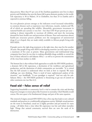 deep poverty. More than 87 per cent of the Zambian population now lives in abject
poverty and Zimbabwe has seen the fastest fall in gross domestic product in the world.
Life expectancy is 38 in Malawi, 34 in Zimbabwe, less than 33 in Zambia and is
expected to continue falling.
An even gloomier picture emerges as the indicators reveal increased vulnerability
to common diseases such as respiratory tract infections, measles, malaria and TB,
all of which are spreading like wildfire. Meanwhile, government investment in
national health-care systems is very low – less than US$ 50 per person per year –
making it almost impossible to vaccinate all children and meet the increasing
demand for basic health care and prevention of disease. Poor and sometimes absent
health-care structures present problems over the management of antiretroviral
drugs if, as is hoped, they are made widely available to African people living with
HIV/AIDS.
If people receive the right drug treatment at the right time, they may live for another
20 years. But people living with AIDS in developing countries can only expect to last
a maximum of five years at present. Many governments and multinational drug
companies have been far too slow in making affordable drugs available to extend the
lives of those infected in sub-Saharan Africa – as well as to prevent the transmission
of the virus from mother to child.
The bottom line is that without fresh approaches to tackle the HIV/AIDS pandemic,
a dramatic fall in life expectancy, a decimation of the workforce and agricultural
production, and the destitution of whole communities are inevitable. “It is critical
that the full scenario is understood when we look at how to respond. We must
challenge our own thinking. There is need of more sophisticated analysis of the
situation,” says Sandbladh. “A new paradigm is required.” And not only for sub-
Saharan Africa – the HIV/AIDS pandemic is threatening to get out of control on
other continents too (see Box 6.3).
Food aid – false sense of relief
Supporting households at community level is vital to contain the crisis and develop
long-term strategies to return places like Evusweni to normality. Chief Masilela would
concur. His own quest is for fundamental change and part of the same equation.
The removal of stigma around HIV/AIDS is but a first step that leads to new cultural
standards and practices in a traditionally polygamous society. Multiple sexual partners
are the norm in Swaziland, casual sex is highly prevalent and pre-marital sex starts
young – all habits from a time when life expectancy was low and infant mortality
high. Things that assisted community survival then are now the seeds of its
destruction.
129World Disasters Report 2004 – Communities pulling out of downard spiral
chap06 16.8.2004 10:45 Page 129
 