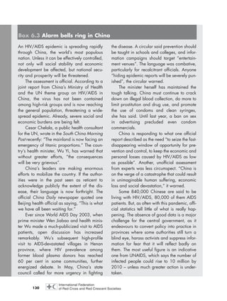 130
An HIV/AIDS epidemic is spreading rapidly
through China, the world’s most populous
nation. Unless it can be effectively controlled,
not only will social stability and economic
development be affected, but national secu-
rity and prosperity will be threatened.
The assessment is official. According to a
joint report from China’s Ministry of Health
and the UN theme group on HIV/AIDS in
China, the virus has not been contained
among high-risk groups and is now reaching
the general population, threatening a wide-
spread epidemic. Already, severe social and
economic burdens are being felt.
Cesar Chelala, a public health consultant
for the UN, wrote in the South China Morning
Post recently: “The mainland is now facing an
emergency of titanic proportions.” The coun-
try’s health minister, Wu Yi, has warned that
without greater efforts, “the consequences
will be very grievous”.
China’s leaders are making enormous
efforts to mobilize the country. If the author-
ities were in the past seen as reticent to
acknowledge publicly the extent of the dis-
ease, their language is now forthright. The
official China Daily newspaper quoted one
Beijing health official as saying, “This is what
we have all been waiting for.”
Ever since World AIDS Day 2003, when
prime minister Wen Jiabao and health minis-
ter Wu made a much-publicized visit to AIDS
patients, open discussion has increased
remarkably. Wu’s subsequent high-profile
visit to AIDS-devastated villages in Henan
province, where HIV prevalence among
former blood plasma donors has reached
60 per cent in some communities, further
energized debate. In May, China’s state
council called for more urgency in fighting
the disease. A circular said prevention should
be taught in schools and colleges, and infor-
mation campaigns should target “entertain-
ment venues”. The language was combative,
particularly for recalcitrant officials. Anyone
“hiding epidemic reports will be severely pun-
ished”, the circular warned.
The minister herself has maintained the
tough talking. China must continue to crack
down on illegal blood collection, do more to
limit prostitution and drug use, and promote
the use of condoms and clean syringes,
she has said. Until last year, a ban on sex
in advertising precluded even condom
commercials.
China is responding to what one official
report described as the need “to seize the fast-
disappearing window of opportunity for pre-
vention and control, to keep the economic and
personal losses caused by HIV/AIDS as low
as possible”. Another, unofficial assessment
from experts was less circumspect. “China is
on the verge of a catastrophe that could result
in unimaginable human suffering, economic
loss and social devastation,” it warned.
Some 840,000 Chinese are said to be
living with HIV/AIDS, 80,000 of them AIDS
patients. But, as often with this pandemic, offi-
cial statistics tell little of what is really hap-
pening. The absence of good data is a major
challenge for the central government, as it
endeavours to convert policy into practice in
provinces where some authorities still turn a
blind eye, harass activists and suppress infor-
mation for fear that it will reflect badly on
them. The most useful figure is an indicative
one from UNAIDS, which says the number of
infected people could rise to 10 million by
2010 – unless much greater action is under-
taken.
Box 6.3 Alarm bells ring in China
chap06 16.8.2004 10:45 Page 130
 