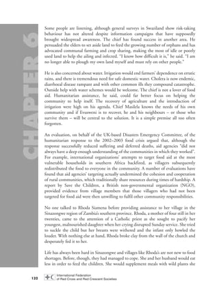 Some people are listening, although general surveys in Swaziland show risk-taking
behaviour has not altered despite information campaigns that have supposedly
brought widespread awareness. The chief has found success in another area. He
persuaded the elders to set aside land to feed the growing number of orphans and has
advocated communal farming and crop sharing, making the most of idle or poorly
used land to help the ailing and infected. “I know how difficult it is,” he said. “I am
no longer able to plough my own land myself and must rely on other people.”
He is also concerned about water. Irrigation would end farmers’ dependence on erratic
rains, and there is tremendous need for safe domestic water. Cholera is now endemic,
diarrhoeal disease rampant and with other common ills they compound catastrophe.
Outside help with water schemes would be welcome. The chief is not a lover of food
aid. Humanitarian assistance, he said, could far better focus on helping the
community to help itself. The recovery of agriculture and the introduction of
irrigation were high on his agenda. Chief Masilela knows the needs of his own
community and if Evusweni is to recover, he and his neighbours – or those who
survive them – will be central to the solution. It is a simple premise all too often
forgotten.
An evaluation, on behalf of the UK-based Disasters Emergency Committee, of the
humanitarian response to the 2002–2003 food crisis argued that, although the
response successfully reduced suffering and deferred deaths, aid agencies “did not
always have a deep enough understanding of the communities in which they worked”.
For example, international organizations’ attempts to target food aid at the most
vulnerable households in southern Africa backfired, as villagers subsequently
redistributed the food to everyone in the community. A number of evaluations have
found that aid agencies’ targeting actually undermined the cohesion and cooperation
of rural communities, which traditionally share resources during times of hardship. A
report by Save the Children, a British non-governmental organization (NGO),
provided evidence from village members that those villagers who had not been
targeted for food aid were then unwilling to fulfil other community responsibilities.
No one talked to Rhoda Siamena before providing assistance to her village in the
Sinazongwe region of Zambia’s southern province. Rhoda, a mother of four still in her
twenties, came to the attention of a Catholic priest as she sought to pacify her
youngest, malnourished daughter when her crying disrupted Sunday service. She tried
to suckle the child but her breasts were withered and the infant only howled the
louder. With nothing else at hand, Rhoda broke clay from the wall of the church and
desperately fed it to her.
Life has always been hard in Sinazongwe and villages like Rhoda’s are not new to food
shortages. Before, though, they had managed to cope. She and her husband would eat
less in order to feed the children. She would supplement meals with wild plants she
132
chap06 16.8.2004 10:45 Page 132
 