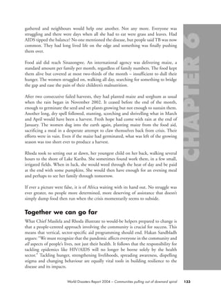 gathered and neighbours would help one another. Not any more. Everyone was
struggling and there were days when all she had to eat were grass and leaves. Had
AIDS tipped the balance? No one mentioned the disease, but people said TB was now
common. They had long lived life on the edge and something was finally pushing
them over.
Food aid did reach Sinazongwe. An international agency was delivering maize, a
standard amount per family per month, regardless of family numbers. The food kept
them alive but covered at most two-thirds of the month – insufficient to dull their
hunger. The women struggled on, walking all day, searching for something to bridge
the gap and ease the pain of their children’s malnutrition.
After two consecutive failed harvests, they had planted maize and sorghum as usual
when the rain began in November 2002. It ceased before the end of the month,
enough to germinate the seed and set plants growing but not enough to sustain them.
Another long, dry spell followed, stunting, scorching and shrivelling what in March
and April would have been a harvest. Fresh hope had come with rain at the end of
January. The women dug into the earth again, planting maize from the food aid,
sacrificing a meal in a desperate attempt to claw themselves back from crisis. Their
efforts were in vain. Even if the maize had germinated, what was left of the growing
season was too short ever to produce a harvest.
Rhoda took to setting out at dawn, her youngest child on her back, walking several
hours to the shore of Lake Kariba. She sometimes found work there, in a few small,
irrigated fields. When in luck, she would weed through the heat of day and be paid
at the end with some pumpkins. She would then have enough for an evening meal
and perhaps to see her family through tomorrow.
If ever a picture were false, it is of Africa waiting with its hand out. No struggle was
ever greater, no people more determined, more deserving of assistance that doesn’t
simply dump food then run when the crisis momentarily seems to subside.
Together we can go far
What Chief Masilela and Rhoda illustrate to would-be helpers prepared to change is
that a people-centred approach involving the community is crucial for success. This
means that vertical, sector-specific aid programming should end. Hakan Sandbladh
argues: “We must recognize that the pandemic affects everyone in the community and
all aspects of people’s lives, not just their health. It follows that the responsibility for
tackling epidemics like HIV/AIDS will no longer be borne solely by the health
sector.” Tackling hunger, strengthening livelihoods, spreading awareness, dispelling
stigma and changing behaviour are equally vital tools in building resilience to the
disease and its impacts.
133World Disasters Report 2004 – Communities pulling out of downard spiral
chap06 16.8.2004 10:45 Page 133
 