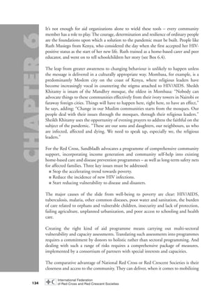 It’s not enough for aid organizations alone to wield these tools – every community
member has a role to play. The courage, determination and resilience of ordinary people
are the foundations upon which a solution to the pandemic must be built. People like
Ruth Musiego from Kenya, who considered the day when she first accepted her HIV-
positive status as the start of her new life. Ruth trained as a home-based carer and peer
educator, and went on to tell schoolchildren her story (see Box 6.4).
The leap from greater awareness to changing behaviour is unlikely to happen unless
the message is delivered in a culturally appropriate way. Mombasa, for example, is a
predominantly Moslem city on the coast of Kenya, where religious leaders have
become increasingly vocal in countering the stigma attached to HIV/AIDS. Sheikh
Khitamy is imam of the Mandhry mosque, the oldest in Mombasa: “Nobody can
advocate things to these communities effectively from their ivory towers in Nairobi or
faraway foreign cities. Things will have to happen here, right here, to have an effect,”
he says, adding: “Change in our Muslim communities starts from the mosques. Our
people deal with their issues through the mosques, through their religious leaders.”
Sheikh Khitamy uses the opportunity of evening prayers to address the faithful on the
subject of the pandemic. “These are our sons and daughters, our neighbours, us who
are infected, affected and dying. We need to speak up, especially we, the religious
leaders.”
For the Red Cross, Sandbladh advocates a programme of comprehensive community
support, incorporating income generation and community self-help into existing
home-based care and disease prevention programmes – as well as long-term safety nets
for affected families. Three key issues must be addressed:
■ Stop the accelerating trend towards poverty.
■ Reduce the incidence of new HIV infections.
■ Start reducing vulnerability to disease and disasters.
The major causes of the slide from well-being to poverty are clear: HIV/AIDS,
tuberculosis, malaria, other common diseases, poor water and sanitation, the burden
of care related to orphans and vulnerable children, insecurity and lack of protection,
failing agriculture, unplanned urbanization, and poor access to schooling and health
care.
Creating the right kind of aid programme means carrying out multi-sectoral
vulnerability and capacity assessments. Translating such assessments into programmes
requires a commitment by donors to holistic rather than sectoral programming. And
dealing with such a range of risks requires a comprehensive package of measures,
implemented by a consortium of partners with special interests and capacities.
The comparative advantage of National Red Cross or Red Crescent Societies is their
closeness and access to the community. They can deliver, when it comes to mobilizing
134
chap06 16.8.2004 10:45 Page 134
 
