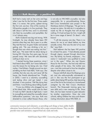 community resources and volunteers, or providing such things as basic public health
education, home-based care or local first aid to target common diseases. They can also
provide water and sanitation, targeted food aid, seeds and tools.
135World Disasters Report 2004 – Communities pulling out of downard spiral
Ruth had a nasty rash on her arms and legs
when I saw her for the first time. Three weeks
later, it is worse. Her spirits, upbeat during
the first visit, are low. One of the mantras of
HIV-positive people is to live positively. They
talk about it all the time, and it is drummed
into them by counsellors and pamphlets. But
it isn’t always easy.
Ruth’s husband was big and strong. With
hindsight, he may already have been HIV
positive when they met. But a year or so after
they tied the knot, he grew frailer and started
getting sick. “He was drinking a lot, so I
thought that was what was eating into him,”
Ruth says. “He never told me about dying or
having HIV. One day, four years ago, he just
passed away. We were left with absolutely
nothing to lean on to.
“I started having these questions, since I
had heard about AIDS, but I never believed it
was the reason for me being sick, too. I had
rashes. I had blisters. People around me start-
ed telling me that I had AIDS,” Ruth says. She
confides that she was shy and never left the
house. Her friends abandoned her. “Finally,
in 2002, I went to a voluntary counselling
and testing clinic and got tested. I was
shocked: it was positive. I felt like dying then
and there. I was thinking about killing myself.
“It was my children who dragged me out
of this black hole. Who would care for them
if I took my life? I decide to fight back. I went
to counselling and asked the counsellor about
half-a-million questions,” she says. Ruth was
directed to a man called Hassan Musa, who
is not only an HIV/AIDS counsellor, but also
responsible for a ground-breaking Kenya
Red Cross home-based care project in the
Mombasa district of Majengo. “He got me to
accept my status. He told me it is senseless to
waste my life on thoughts that will change
nothing. If it had not been for him, I might still
be in some stage of denial. Or dead – who
knows!
“I will die anyway one day. There is no
reason for me to act dead before my time
actually comes. That was the start of my new
life,” says Ruth.
Ruth believes she has been HIV positive
for at least five years. “I had already passed
through stigma, passed through discrimina-
tion. My family, my friends, employers… You
name it. I reckoned I was qualified to come
out in the open.” When she met Hassan
Musa for the first time, she had only told two
other people of her status. Her mother was
one – and she continued to love her daughter
despite what others chose to do.
Hassan told Ruth about the Majengo proj-
ect, and she enthusiastically volunteered to
join it. She was the first participant to go
public about being HIV positive, later becoming
one of the first to be trained as a home-based
caregiver by the Red Cross’s Mombasa
branch. The three-week training gave her
new skills and a new meaning to life. Since
then, she has been trained as peer educator
by another organization. Now she visits
schools, telling children her story and dissem-
inating information about HIV/AIDS. ■
Box 6.4 Ruth Musiego – a positive life
chap06 16.8.2004 10:45 Page 135
 