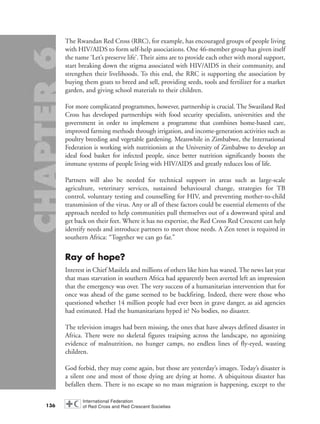 The Rwandan Red Cross (RRC), for example, has encouraged groups of people living
with HIV/AIDS to form self-help associations. One 46-member group has given itself
the name ‘Let’s preserve life’. Their aims are to provide each other with moral support,
start breaking down the stigma associated with HIV/AIDS in their community, and
strengthen their livelihoods. To this end, the RRC is supporting the association by
buying them goats to breed and sell, providing seeds, tools and fertilizer for a market
garden, and giving school materials to their children.
For more complicated programmes, however, partnership is crucial. The Swaziland Red
Cross has developed partnerships with food security specialists, universities and the
government in order to implement a programme that combines home-based care,
improved farming methods through irrigation, and income-generation activities such as
poultry breeding and vegetable gardening. Meanwhile in Zimbabwe, the International
Federation is working with nutritionists at the University of Zimbabwe to develop an
ideal food basket for infected people, since better nutrition significantly boosts the
immune systems of people living with HIV/AIDS and greatly reduces loss of life.
Partners will also be needed for technical support in areas such as large-scale
agriculture, veterinary services, sustained behavioural change, strategies for TB
control, voluntary testing and counselling for HIV, and preventing mother-to-child
transmission of the virus. Any or all of these factors could be essential elements of the
approach needed to help communities pull themselves out of a downward spiral and
get back on their feet. Where it has no expertise, the Red Cross Red Crescent can help
identify needs and introduce partners to meet those needs. A Zen tenet is required in
southern Africa: “Together we can go far.”
Ray of hope?
Interest in Chief Masilela and millions of others like him has waned. The news last year
that mass starvation in southern Africa had apparently been averted left an impression
that the emergency was over. The very success of a humanitarian intervention that for
once was ahead of the game seemed to be backfiring. Indeed, there were those who
questioned whether 14 million people had ever been in grave danger, as aid agencies
had estimated. Had the humanitarians hyped it? No bodies, no disaster.
The television images had been missing, the ones that have always defined disaster in
Africa. There were no skeletal figures traipsing across the landscape, no agonizing
evidence of malnutrition, no hunger camps, no endless lines of fly-eyed, wasting
children.
God forbid, they may come again, but those are yesterday’s images. Today’s disaster is
a silent one and most of those dying are dying at home. A ubiquitous disaster has
befallen them. There is no escape so no mass migration is happening, except to the
136
chap06 16.8.2004 10:45 Page 136
 