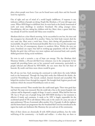 place where people were born. Care can be found more easily there and the funerals
won’t be expensive.
Out of sight and out of mind of a world largely indifferent, if response is any
indicator, millions of people are dying. People like Abraham, a 45-year-old sugar-cane
cutter. When AIDS began to debilitate him, he went back to the family homestead of
earth and stone dwellings in southern Swaziland. His ailing younger sister,
Ntombikayise, did too, taking her children with her. Muzi, three, a gaunt little boy,
was already ill and five-month-old Valesa soon would be.
Abraham died on a clear March morning. As he succumbed in one hut, his sister and
the youngsters lay chronically ill in another. Valesa, her little body wasted, died the
very same day. Muzi went a week later. Grace, their doting old grandmother was
inconsolable, the grief in the homestead dreadful. But in no way was this exceptional.
Such is the face of contemporary disaster in southern Africa. Within the next ten
years, Swaziland can expect that half its working-age population will die of AIDS.
Besides the grief, they will leave ever more orphans and unturned land, and a poorly
skilled generation facing social meltdown.
Yet even in such a scenario, a ray of hope can emerge. The day Abraham died,
Mummsy Sithebe, a 38-year-old Red Cross volunteer, was in the compound. In her
unpaid job providing home care to her scattered rural community, particularly to
people infected and affected by HIV/AIDS, she sees more than her fair share of
funerals. By week’s end three more clients would be gone.
But all was not lost. Each morning she continued to walk down the rocky hillside
track to the homestead. Through the long dark weeks that followed the deaths, she
cared for Ntombikayise. She nursed, cooked, cleaned, listened and counselled. She
helped the stricken Grace through her anguish. She brought food, hygiene parcels and
medicine which she ensured Ntombikayise took on time.
The woman survived. Three months later she could stand again. There were good days
and bad. Her steps were measured. But she could take a bus to the nearest hospital, visit
a doctor and be dispensed a supply of drugs. It wasn’t a miracle. What laid her low was
TB. Up to 50 per cent of people living with HIV/AIDS develop it, but treatment is
effective if timely and consistent. It needs to be. HIV is largely responsible for the
accelerated spread of TB in sub-Saharan Africa and, in the course of a year, one case of
open pulmonaryTB can, if untreated, affect another 10 to 15 people. It calls for vigilance
and the home-based care programme that the Swaziland Red Cross has introduced to the
region has made care facilitators like Mummsy the eyes and ears of the community.
Most of their clients are chronically ill with AIDS-related problems, but the wider
well-being of the community – its health and welfare – is what they are there to
137World Disasters Report 2004 – Communities pulling out of downard spiral
chap06 16.8.2004 10:45 Page 137
 