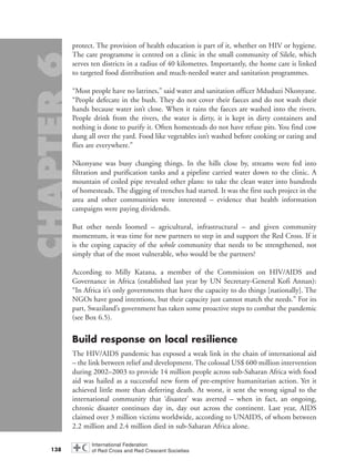 protect. The provision of health education is part of it, whether on HIV or hygiene.
The care programme is centred on a clinic in the small community of Silele, which
serves ten districts in a radius of 40 kilometres. Importantly, the home care is linked
to targeted food distribution and much-needed water and sanitation programmes.
“Most people have no latrines,” said water and sanitation officer Mduduzi Nkonyane.
“People defecate in the bush. They do not cover their faeces and do not wash their
hands because water isn’t close. When it rains the faeces are washed into the rivers.
People drink from the rivers, the water is dirty, it is kept in dirty containers and
nothing is done to purify it. Often homesteads do not have refuse pits. You find cow
dung all over the yard. Food like vegetables isn’t washed before cooking or eating and
flies are everywhere.”
Nkonyane was busy changing things. In the hills close by, streams were fed into
filtration and purification tanks and a pipeline carried water down to the clinic. A
mountain of coiled pipe revealed other plans: to take the clean water into hundreds
of homesteads. The digging of trenches had started. It was the first such project in the
area and other communities were interested – evidence that health information
campaigns were paying dividends.
But other needs loomed – agricultural, infrastructural – and given community
momentum, it was time for new partners to step in and support the Red Cross. If it
is the coping capacity of the whole community that needs to be strengthened, not
simply that of the most vulnerable, who would be the partners?
According to Milly Katana, a member of the Commission on HIV/AIDS and
Governance in Africa (established last year by UN Secretary-General Kofi Annan):
“In Africa it’s only governments that have the capacity to do things [nationally]. The
NGOs have good intentions, but their capacity just cannot match the needs.” For its
part, Swaziland’s government has taken some proactive steps to combat the pandemic
(see Box 6.5).
Build response on local resilience
The HIV/AIDS pandemic has exposed a weak link in the chain of international aid
– the link between relief and development. The colossal US$ 600 million intervention
during 2002–2003 to provide 14 million people across sub-Saharan Africa with food
aid was hailed as a successful new form of pre-emptive humanitarian action. Yet it
achieved little more than deferring death. At worst, it sent the wrong signal to the
international community that ‘disaster’ was averted – when in fact, an ongoing,
chronic disaster continues day in, day out across the continent. Last year, AIDS
claimed over 3 million victims worldwide, according to UNAIDS, of whom between
2.2 million and 2.4 million died in sub-Saharan Africa alone.
138
chap06 16.8.2004 10:45 Page 138
 