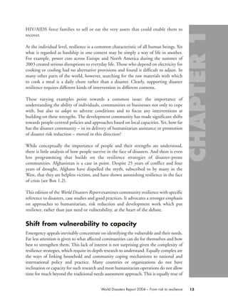 HIV/AIDS force families to sell or eat the very assets that could enable them to
recover.
At the individual level, resilience is a common characteristic of all human beings. Yet
what is regarded as hardship in one context may be simply a way of life in another.
For example, power cuts across Europe and North America during the summer of
2003 created serious disruptions to everyday life. Those who depend on electricity for
cooking or cooling had no alternative provisions and found it difficult to adjust. In
many other parts of the world, however, searching for the raw materials with which
to cook a meal is a daily chore rather than a disaster. Clearly, supporting disaster
resilience requires different kinds of intervention in different contexts.
These varying examples point towards a common issue: the importance of
understanding the ability of individuals, communities or businesses not only to cope
with, but also to adapt to adverse conditions and to focus any interventions at
building on these strengths. The development community has made significant shifts
towards people-centred policies and approaches based on local capacities. Yet, how far
has the disaster community – in its delivery of humanitarian assistance or promotion
of disaster risk reduction – moved in this direction?
While conceptually the importance of people and their strengths are understood,
there is little analysis of how people survive in the face of disasters. And there is even
less programming that builds on the resilience strategies of disaster-prone
communities. Afghanistan is a case in point. Despite 25 years of conflict and four
years of drought, Afghans have dispelled the myth, subscribed to by many in the
West, that they are helpless victims, and have shown astonishing resilience in the face
of crisis (see Box 1.2).
This edition of the World Disasters Report examines community resilience with specific
reference to disasters, case studies and good practices. It advocates a stronger emphasis
on approaches to humanitarian, risk reduction and development work which put
resilience, rather than just need or vulnerability, at the heart of the debate.
Shift from vulnerability to capacity
Emergency appeals inevitably concentrate on identifying the vulnerable and their needs.
Far less attention is given to what affected communities can do for themselves and how
best to strengthen them. This lack of interest is not surprising given the complexity of
resilience strategies, which require in-depth research to understand. Equally complex are
the ways of linking household and community coping mechanisms to national and
international policy and practice. Many countries or organizations do not have
inclination or capacity for such research and most humanitarian operations do not allow
time for much beyond the traditional needs assessment approach. This is equally true of
13World Disasters Report 2004 – From risk to resilience
chap01 16.8.2004 10:41 Page 13
 