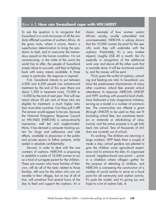 139World Disasters Report 2004 – Communities pulling out of downard spiral
To ask the question is to recognize that
Swaziland is a vivid microcosm of all the sim-
ilarly afflicted countries of southern Africa. At
the grass roots, where it counts, there’s a
superhuman determination to bring the pan-
demic to heel, and to overcome the tremen-
dous assault on the human condition. I’m not
romanticizing: in the midst of the worst the
world has to offer, the people of Swaziland
simply refuse to succumb, and they’re fighting
back with every means available. In three
areas in particular, the response is inspired.
First, Swaziland intends to put between
4,000 and 4,500 people into antiretroviral
treatment by the end of this year (there are
about 1,500 in treatment now); 10,000 to
13,000 by the end of next year. That will rep-
resent almost 50 per cent of those who are
eligible for treatment, a much higher ratio
than most other countries. Can they pull it off?
The answer would appear to be yes, because
the National Emergency Response Council
on HIV/AIDS (NERCHA) is extraordinarily
impressive, well led and single-minded.
More, it has devised a computer tracking sys-
tem for drugs and adherence and side
effects, available to physicians in the public
and private sectors to follow patients, while
sealed in absolute confidentiality.
Second, in order to deal with the vast
numbers of orphans, NERCHA is proposing
to establish a cadre of 10,000 women to act
as a kind of surrogate parent for the children.
These are women who have families of their
own, still do all of the tasks related to those
families, still care for the others who are vul-
nerable in their villages, but on top of all of
that, will somehow find several hours of the
day to feed and support the orphans. It’s a
classic example of how women sustain
African society, usually unheralded and
uncompensated. NERCHA is asking donors
that the 10,000 women be paid for the spe-
cific work they will undertake with the
orphans. Predictably, it’s a very modest
stipend, roughly US$ 40 a month. But it’s
explicitly in recognition of the additional
work over and above all the other work that
is normally done. It will be monitored careful-
ly, and the money will be paid.
Third, given the surfeit of orphans, school-
ing and feeding are vital. In Swaziland, you
have the predicament characteristic of many
other countries: school fees prevent school
attendance. In response, NERCHA, UNICEF
and WFP, working with powerful local chiefs,
have fashioned a truly imaginative initiative,
serving as a model in a number of communi-
ties. The communities are offered a grant
(through UNICEF) to be used as they see fit
(including school fees, but sometimes teach-
ers or materials or refurbishing of class-
rooms), and the entire purpose is to get kids
back into school. Tens of thousands of chil-
dren are currently out of school.
It’s working. The children are returning in
large numbers; WFP feeds them a couple of
meals a day; school gardens are planted to
give the children some agricultural experi-
ence and to enhance the diet; it’s organized
around ‘neighbourhood care points’ – points
in a chiefdom where villagers gather for
the purpose of attending to children, and
NERCHA is overseeing the construction of a
number of social centres to serve as a focal
point for all community and orphan activity.
It’s quite the model, and it’s giving joy and
hope to a lot of orphan kids. ■
Box 6.5 How can Swaziland cope with HIV/AIDS?
chap06 16.8.2004 10:45 Page 139
 
