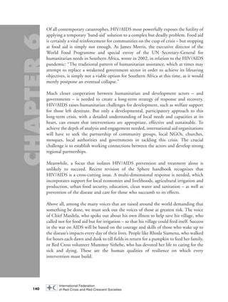 Of all contemporary catastrophes, HIV/AIDS most powerfully exposes the futility of
applying a temporary ‘band-aid’ solution to a complex but deadly problem. Food aid
is certainly a vital reinforcement for communities on the cusp of crisis – but stopping
at food aid is simply not enough. As James Morris, the executive director of the
World Food Programme and special envoy of the UN Secretary-General for
humanitarian needs in Southern Africa, wrote in 2002, in relation to the HIV/AIDS
pandemic: “The traditional pattern of humanitarian assistance, which at times may
attempt to replace a weakened government sector in order to achieve its lifesaving
objectives, is simply not a viable option for Southern Africa at this time, as it would
merely postpone an eventual collapse.”
Much closer cooperation between humanitarian and development actors – and
governments – is needed to create a long-term strategy of response and recovery.
HIV/AIDS raises humanitarian challenges for development, such as welfare support
for those left destitute. But only a developmental, participatory approach to this
long-term crisis, with a detailed understanding of local needs and capacities at its
heart, can ensure that interventions are appropriate, effective and sustainable. To
achieve the depth of analysis and engagement needed, international aid organizations
will have to seek the partnership of community groups, local NGOs, churches,
mosques, local authorities and governments in tackling this crisis. The crucial
challenge is to establish working connections between the actors and develop strong
regional partnerships.
Meanwhile, a focus that isolates HIV/AIDS prevention and treatment alone is
unlikely to succeed. Recent revision of the Sphere handbook recognizes that
HIV/AIDS is a cross-cutting issue. A multi-dimensional response is needed, which
incorporates support for local economies and livelihoods, agricultural irrigation and
production, urban food security, education, clean water and sanitation – as well as
prevention of the disease and care for those who succumb to its effects.
Above all, among the many voices that are raised around the world demanding that
something be done, we must seek out the voices of those at greatest risk. The voice
of Chief Masilela, who spoke out about his own illness to help save his village, who
called not for food aid but for irrigation – so that his village could feed itself. Success
in the war on AIDS will be based on the courage and skills of those who wake up to
the disease’s impacts every day of their lives. People like Rhoda Siamena, who walked
for hours each dawn and dusk to till fields in return for a pumpkin to feed her family,
or Red Cross volunteer Mummsy Sithebe, who has devoted her life to caring for the
sick and dying. These are the human qualities of resilience on which every
intervention must build.
140
chap06 16.8.2004 10:45 Page 140
 