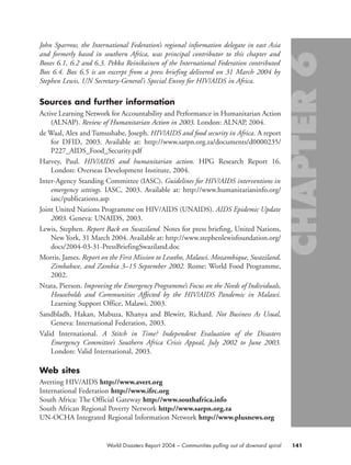 John Sparrow, the International Federation’s regional information delegate in east Asia
and formerly based in southern Africa, was principal contributor to this chapter and
Boxes 6.1, 6.2 and 6.3. Pekka Reinikainen of the International Federation contributed
Box 6.4. Box 6.5 is an excerpt from a press briefing delivered on 31 March 2004 by
Stephen Lewis, UN Secretary-General’s Special Envoy for HIV/AIDS in Africa.
Sources and further information
Active Learning Network for Accountability and Performance in Humanitarian Action
(ALNAP). Review of Humanitarian Action in 2003. London: ALNAP, 2004.
de Waal, Alex and Tumushabe, Joseph. HIV/AIDS and food security in Africa. A report
for DFID, 2003. Available at: http://www.sarpn.org.za/documents/d0000235/
P227_AIDS_Food_Security.pdf
Harvey, Paul. HIV/AIDS and humanitarian action. HPG Research Report 16.
London: Overseas Development Institute, 2004.
Inter-Agency Standing Committee (IASC). Guidelines for HIV/AIDS interventions in
emergency settings. IASC, 2003. Available at: http://www.humanitarianinfo.org/
iasc/publications.asp
Joint United Nations Programme on HIV/AIDS (UNAIDS). AIDS Epidemic Update
2003. Geneva: UNAIDS, 2003.
Lewis, Stephen. Report Back on Swaziland. Notes for press briefing, United Nations,
New York, 31 March 2004. Available at: http://www.stephenlewisfoundation.org/
docs/2004-03-31-PressBriefingSwaziland.doc
Morris, James. Report on the First Mission to Lesotho, Malawi, Mozambique, Swaziland,
Zimbabwe, and Zambia 3–15 September 2002. Rome: World Food Programme,
2002.
Ntata, Pierson. Improving the Emergency Programme’s Focus on the Needs of Individuals,
Households and Communities Affected by the HIV/AIDS Pandemic in Malawi.
Learning Support Office, Malawi, 2003.
Sandbladh, Hakan, Mabuza, Khanya and Blewitt, Richard. Not Business As Usual,
Geneva: International Federation, 2003.
Valid International. A Stitch in Time? Independent Evaluation of the Disasters
Emergency Committee’s Southern Africa Crisis Appeal, July 2002 to June 2003.
London: Valid International, 2003.
Web sites
Averting HIV/AIDS http://www.avert.org
International Federation http://www.ifrc.org
South Africa: The Official Gateway http://www.southafrica.info
South African Regional Poverty Network http://www.sarpn.org.za
UN-OCHA Integrated Regional Information Network http://www.plusnews.org
141World Disasters Report 2004 – Communities pulling out of downard spiral
chap06 16.8.2004 10:45 Page 141
 