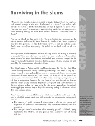 Photo opposite page:
Worldwide, 2.2 million
people a year die
from diseases due
to dirty water and
sanitation – many
of them children
in urban slums.
© Charles Page/
International Federation.
143World Disasters Report 2004 – Surviving in the slums
Surviving in the slums
“When we first came here, the settlements were at a distance from the riverbed,
and seasonal change in the water levels wasn’t a concern,” says Azlam, who
brought his family to Delhi from the state of West Bengal in the early 1960s.
“But over the years,” he continues, “overcrowding has led to soil erosion, with
slums virtually kissing the river. Even normal monsoon rains now result in
floods.”
Nor are the floods as they used to be. The overflowing river now carries the
sewage, garbage and industrial waste that the city produces but cannot dispose of
properly. This pollutes people’s daily water supply, as well as making annual
floods more hazardous, threatening the well-being of local residents all year
round.
Although it may seem the obvious solution, moving away is not as easy or attractive
as it sounds. There is no safer land – or land of any kind – available to Azlam within
many miles of his work. Low-income families lack the money to compete in the
property market, leaving them no option but to reside as informal squatters on land
owned by the government or private individuals.
The ‘illegal’ status of Azlam and his neighbours increases the risks they face. They
cannot ask the government to help them mitigate the impacts of floods. If they try to
protect themselves from polluted flood waters by raising their homes or creating a
community drainage system, they will arouse the attention of the authorities,
increasing the risk of eviction. Whereas the floods occur once a year, the possibility of
eviction is ever present. Between the two kinds of risk, avoiding eviction is what
informal settlers usually prioritize. They keep a low profile and deal with the floods
through adapting as best they can when the rains come. Meanwhile, the polluted
water supply just becomes part of daily life, inevitably leading to illness and missed
days from work or school.
Azlam’s story is not unique. Millions more like him around the world have similar
tales to tell. Their stories may feature different risks, but two common elements will
remain:
■ The process of rapid, unplanned urbanization is altering the nature and
magnitude of ‘traditional’ environmental risks, sometimes creating new risks
altogether.
■ The same process of urbanization, while rendering people’s traditional coping
mechanisms less effective, can also provide new, alternative ways of coping
with risk.
chap07 16.8.2004 10:49 Page 143
 