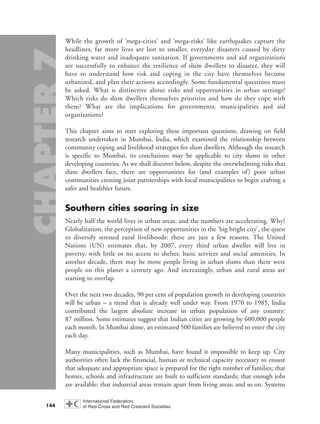 While the growth of ‘mega-cities’ and ‘mega-risks’ like earthquakes capture the
headlines, far more lives are lost to smaller, everyday disasters caused by dirty
drinking water and inadequate sanitation. If governments and aid organizations
are successfully to enhance the resilience of slum dwellers to disaster, they will
have to understand how risk and coping in the city have themselves become
urbanized, and plan their actions accordingly. Some fundamental questions must
be asked. What is distinctive about risks and opportunities in urban settings?
Which risks do slum dwellers themselves prioritize and how do they cope with
them? What are the implications for governments, municipalities and aid
organizations?
This chapter aims to start exploring these important questions, drawing on field
research undertaken in Mumbai, India, which examined the relationship between
community coping and livelihood strategies for slum dwellers. Although the research
is specific to Mumbai, its conclusions may be applicable to city slums in other
developing countries. As we shall discover below, despite the overwhelming risks that
slum dwellers face, there are opportunities for (and examples of) poor urban
communities creating joint partnerships with local municipalities to begin crafting a
safer and healthier future.
Southern cities soaring in size
Nearly half the world lives in urban areas, and the numbers are accelerating. Why?
Globalization, the perception of new opportunities in the ‘big bright city’, the quest
to diversify stressed rural livelihoods: these are just a few reasons. The United
Nations (UN) estimates that, by 2007, every third urban dweller will live in
poverty, with little or no access to shelter, basic services and social amenities. In
another decade, there may be more people living in urban slums than there were
people on this planet a century ago. And increasingly, urban and rural areas are
starting to overlap.
Over the next two decades, 90 per cent of population growth in developing countries
will be urban – a trend that is already well under way. From 1970 to 1985, India
contributed the largest absolute increase in urban population of any country:
87 million. Some estimates suggest that Indian cities are growing by 600,000 people
each month. In Mumbai alone, an estimated 500 families are believed to enter the city
each day.
Many municipalities, such as Mumbai, have found it impossible to keep up. City
authorities often lack the financial, human or technical capacity necessary to ensure
that adequate and appropriate space is prepared for the right number of families; that
homes, schools and infrastructure are built to sufficient standards; that enough jobs
are available; that industrial areas remain apart from living areas; and so on. Systems
144
chap07 16.8.2004 10:49 Page 144
 
