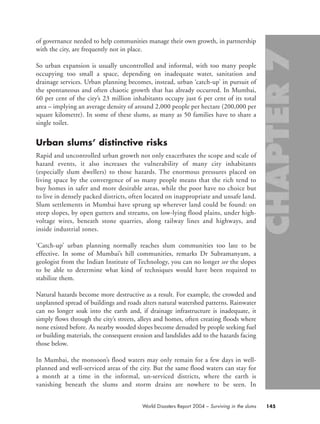 of governance needed to help communities manage their own growth, in partnership
with the city, are frequently not in place.
So urban expansion is usually uncontrolled and informal, with too many people
occupying too small a space, depending on inadequate water, sanitation and
drainage services. Urban planning becomes, instead, urban ‘catch-up’ in pursuit of
the spontaneous and often chaotic growth that has already occurred. In Mumbai,
60 per cent of the city’s 23 million inhabitants occupy just 6 per cent of its total
area – implying an average density of around 2,000 people per hectare (200,000 per
square kilometre). In some of these slums, as many as 50 families have to share a
single toilet.
Urban slums’ distinctive risks
Rapid and uncontrolled urban growth not only exacerbates the scope and scale of
hazard events, it also increases the vulnerability of many city inhabitants
(especially slum dwellers) to those hazards. The enormous pressures placed on
living space by the convergence of so many people means that the rich tend to
buy homes in safer and more desirable areas, while the poor have no choice but
to live in densely packed districts, often located on inappropriate and unsafe land.
Slum settlements in Mumbai have sprung up wherever land could be found: on
steep slopes, by open gutters and streams, on low-lying flood plains, under high-
voltage wires, beneath stone quarries, along railway lines and highways, and
inside industrial zones.
‘Catch-up’ urban planning normally reaches slum communities too late to be
effective. In some of Mumbai’s hill communities, remarks Dr Subramanyam, a
geologist from the Indian Institute of Technology, you can no longer see the slopes
to be able to determine what kind of techniques would have been required to
stabilize them.
Natural hazards become more destructive as a result. For example, the crowded and
unplanned spread of buildings and roads alters natural watershed patterns. Rainwater
can no longer soak into the earth and, if drainage infrastructure is inadequate, it
simply flows through the city’s streets, alleys and homes, often creating floods where
none existed before. As nearby wooded slopes become denuded by people seeking fuel
or building materials, the consequent erosion and landslides add to the hazards facing
those below.
In Mumbai, the monsoon’s flood waters may only remain for a few days in well-
planned and well-serviced areas of the city. But the same flood waters can stay for
a month at a time in the informal, un-serviced districts, where the earth is
vanishing beneath the slums and storm drains are nowhere to be seen. In
145World Disasters Report 2004 – Surviving in the slums
chap07 16.8.2004 10:49 Page 145
 